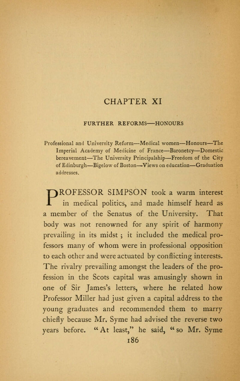 CHAPTER XI FURTHER REFORMS HONOURS Professional and University Reform—Medical women—Honours—The Imperial Academy of Medicine of France—Baronetcy—Domestic bereavement—Tlie University Principalship—Freedom of the City of Edinburgh—Bigelow of Boston—.View's on education—Graduation addresses. PROFESSOR SIMPSON took a warm interest in medical politics, and made himself heard as a member of the Senatus of the University. That body was not renowned for any spirit of harmony prevailing in its midst ; it included the medical pro- fessors many of whom were in professional opposition to each other and were actuated by conflicting interests. The rivalry prevailing amongst the leaders of the pro- fession in the Scots capital was amusingly shown in one of Sir James's letters, where he related how Professor Miller had just given a capital address to the young graduates and recommended them to marry chiefly because Mr. Syme had advised the reverse two years before.  At least, he said,  so Mr. Syme i86