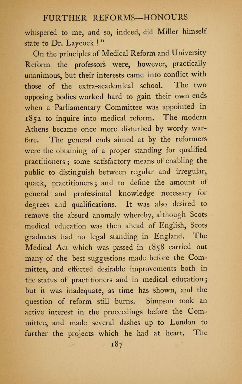 whispered to me, and so, indeed, did Miller himself state to Dr. Laycock !  On the principles of Medical Reform and University Reform the professors were, however, practically unanimous, but their interests came into conflict with those of the extra-academical school. The two opposing bodies worked hard to gain their own ends when a Parliamentary Committee was appointed in 1852 to inquire into medical reform. The modern Athens became once more disturbed by wordy war- fare. The general ends aimed at by the reformers were the obtaining of a proper standing for qualified practitioners ; some satisfactory means of enabling the public to distinguish between regular and irregular, quack, practitioners; and to define the amount of general and professional knowledge necessary for degrees and qualifications. It was also desired to remove the absurd anomaly whereby, although Scots medical education was then ahead of English, Scots graduates had no legal standing in England. The Medical Act which was passed in 1858 carried out many of the best suggestions made before the Com- mittee, and effected desirable improvements both in the status of practitioners and in medical education; but it was inadequate, as time has shown, and the question of reform still burns. Simpson took an active interest in the proceedings before the Com- mittee, and made several dashes up to London to further the projects which he had at heart. The