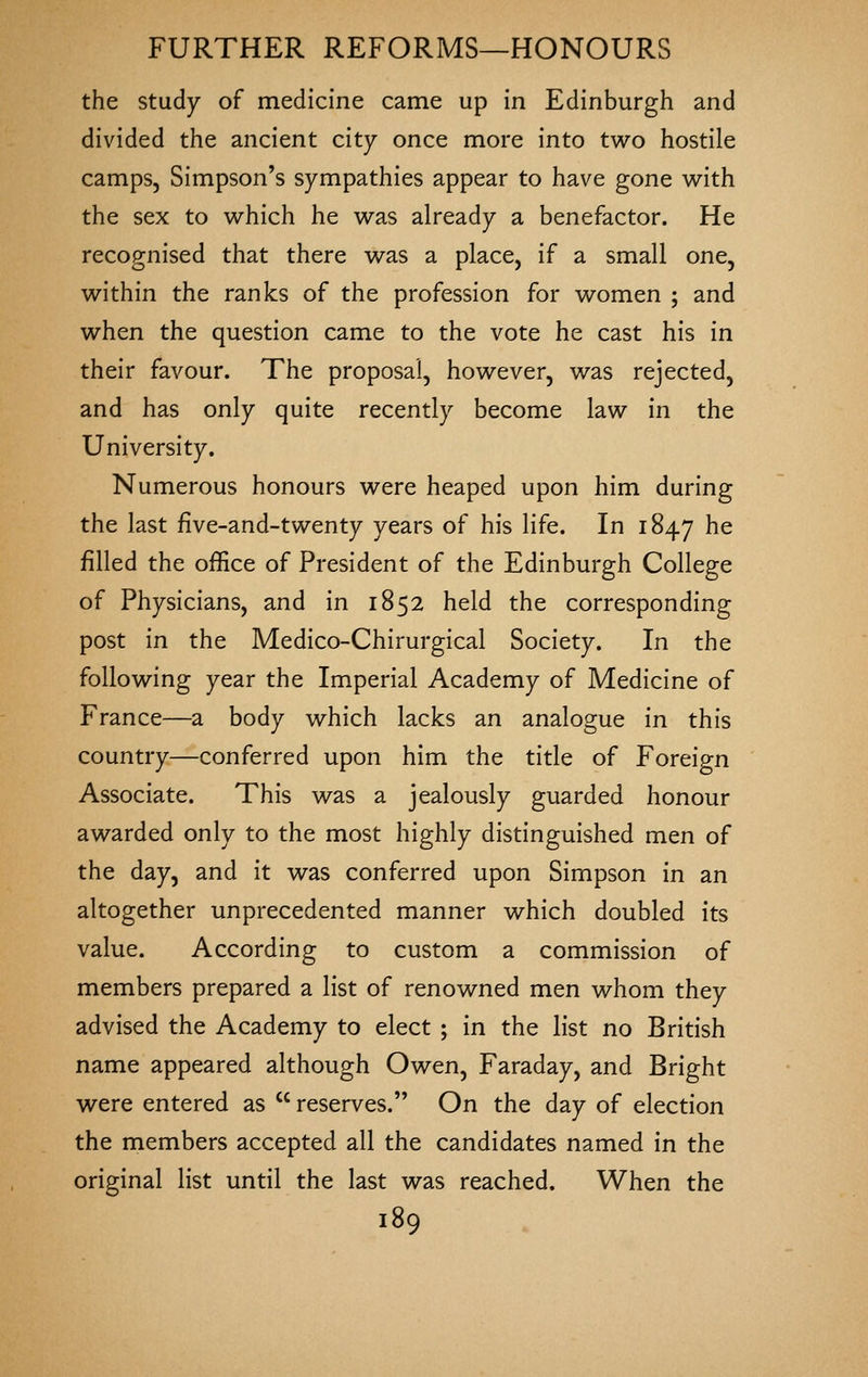 the study of medicine came up in Edinburgh and divided the ancient city once more into two hostile camps, Simpson's sympathies appear to have gone w^ith the sex to which he was already a benefactor. He recognised that there was a place, if a small one, within the ranks of the profession for women ; and when the question came to the vote he cast his in their favour. The proposal, however, was rejected, and has only quite recently become law in the University. Numerous honours were heaped upon him during the last five-and-twenty years of his life. In 1847 he filled the office of President of the Edinburgh College of Physicians, and in 1852 held the corresponding post in the Medico-Chirurgical Society. In the following year the Imperial Academy of Medicine of France—a body which lacks an analogue in this country—conferred upon him the title of Foreip-n Associate. This was a jealously guarded honour awarded only to the most highly distinguished men of the day, and it was conferred upon Simpson in an altogether unprecedented manner which doubled its value. According to custom a commission of members prepared a list of renowned men whom they advised the Academy to elect ; in the list no British name appeared although Owen, Faraday, and Bright were entered as  reserves. On the day of election the members accepted all the candidates named in the original list until the last was reached. When the