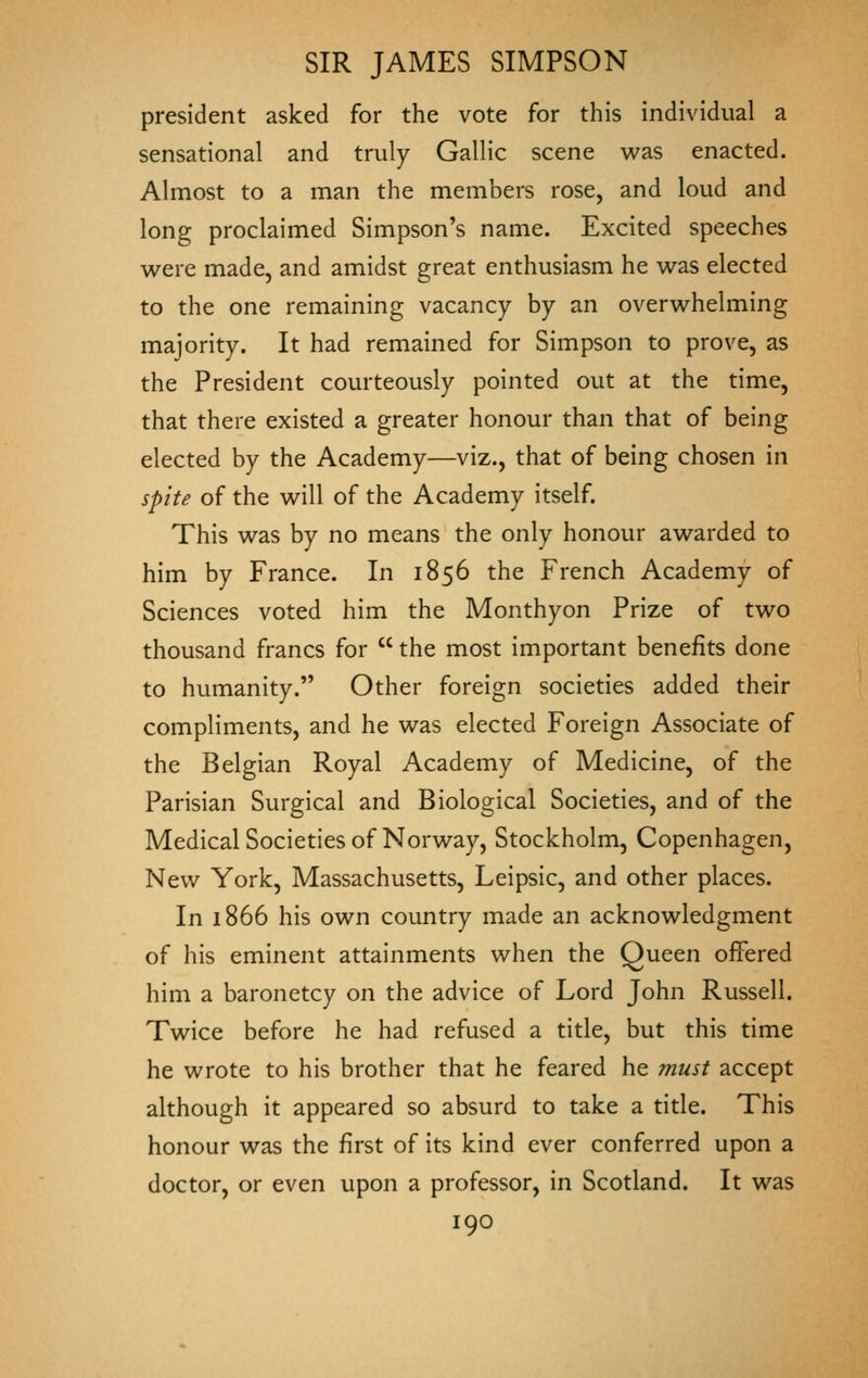 president asked for the vote for this individual a sensational and truly Gallic scene w^as enacted. Almost to a man the members rose, and loud and long proclaimed Simpson's name. Excited speeches were made, and amidst great enthusiasm he was elected to the one remaining vacancy by an overwhelming majority. It had remained for Simpson to prove, as the President courteously pointed out at the time, that there existed a greater honour than that of being elected by the Academy—viz., that of being chosen in spite of the will of the Academy itself. This was by no means the only honour awarded to him by France. In 1856 the French Academy of Sciences voted him the Monthyon Prize of two thousand francs for  the most important benefits done to humanity. Other foreign societies added their compliments, and he was elected Foreign Associate of the Belgian Royal Academy of Medicine, of the Parisian Surgical and Biological Societies, and of the Medical Societies of Norway, Stockholm, Copenhagen, New York, Massachusetts, Leipsic, and other places. In 1866 his own country made an acknowledgment of his eminent attainments when the Queen offered him a baronetcy on the advice of Lord John Russell. Twice before he had refused a title, but this time he wrote to his brother that he feared he must accept although it appeared so absurd to take a title. This honour was the first of its kind ever conferred upon a doctor, or even upon a professor, in Scotland. It was
