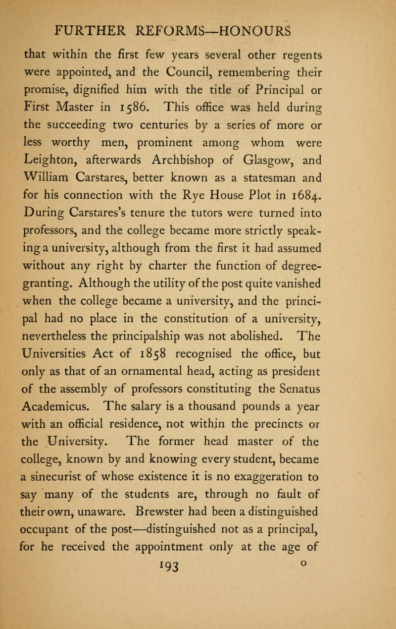 that within the first few years several other regents were appointed, and the Council, remembering their promise, dignified him with the title of Principal or First Master in 1586. This office was held during the succeeding two centuries by a series of more or less worthy men, prominent among whom were Leighton, afterwards Archbishop of Glasgow, and William Carstares, better known as a statesman and for his connection with the Rye House Plot in 1684. During Carstares's tenure the tutors were turned into professors, and the college became more strictly speak- ing a university, although from the first it had assumed without any right by charter the function of degree- granting. Although the utility of the post quite vanished when the college became a university, and the princi- pal had no place in the constitution of a university, nevertheless the principalship was not abolished. The Universities Act of 1858 recognised the office, but only as that of an ornamental head, acting as president of the assembly of professors constituting the Senatus Academicus. The salary is a thousand pounds a year with an official residence, not within the precincts or the University. The former head master of the college, known by and knowing every student, became a sinecurist of whose existence it is no exaggeration to say many of the students are, through no fault of their own, unaware. Brewster had been a distinguished occupant of the post—distinguished not as a principal, for he received the appointment only at the age of