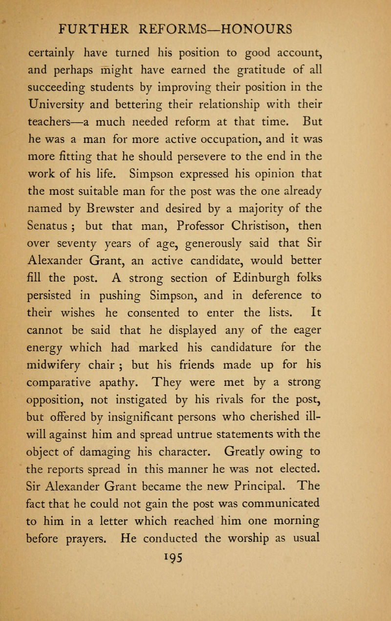 certainly have turned his position to good account, and perhaps might have earned the gratitude of all succeeding students by improving their position in the University and bettering their relationship with their teachers—a much needed reform at that time. But he was a man for more active occupation, and it was more fitting that he should persevere to the end in the work of his life. Simpson expressed his opinion that the most suitable man for the post was the one already named by Brewster and desired by a majority of the Senatus ; but that man, Professor Christison, then over seventy years of age, generously said that Sir Alexander Grant, an active candidate, would better fill the post. A strong section of Edinburgh folks persisted in pushing Simpson, and in deference to their wishes he consented to enter the lists. It cannot be said that he displayed any of the eager energy which had marked his candidature for the midwifery chair ; but his friends made up for his comparative apathy. They were met by a strong opposition, not instigated by his rivals for the post, but offered by insignificant persons who cherished ill- will against him and spread untrue statements with the object of damaging his character. Greatly owing to the reports spread in this manner he was not elected. Sir Alexander Grant became the new Principal. The fact that he could not gain the post was communicated to him in a letter which reached him one morning before prayers. He conducted the worship as usual