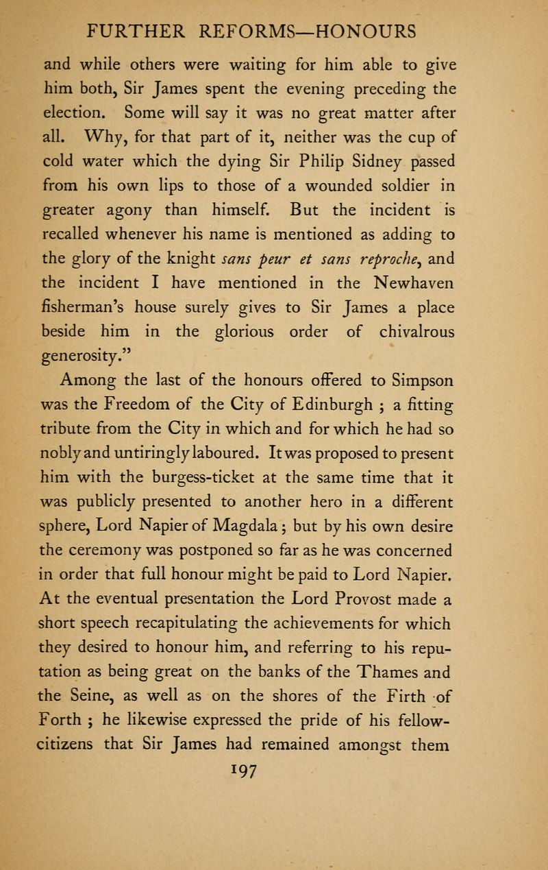 and while others were waiting for him able to give him both, Sir James spent the evening preceding the election. Some will say it was no great matter after all. Why, for that part of it, neither was the cup of cold water which the dying Sir Philip Sidney passed from his own lips to those of a wounded soldier in greater agony than himself. But the incident is recalled whenever his name is mentioned as adding to the glory of the knight sans peur et sans reproche^ and the incident I have mentioned in the Newhaven fisherman's house surely gives to Sir James a place beside him in the glorious order of chivalrous generosity. Among the last of the honours offered to Simpson was the Freedom of the City of Edinburgh ; a fitting tribute from the City in which and for which he had so nobly and untiringly laboured. It was proposed to present him with the burgess-ticket at the same time that it was publicly presented to another hero in a different sphere. Lord Napier of Magdala; but by his own desire the ceremony was postponed so far as he was concerned in order that full honour might be paid to Lord Napier. At the eventual presentation the Lord Provost made a short speech recapitulating the achievements for which they desired to honour him, and referring to his repu- tation as being great on the banks of the Thames and the Seine, as well as on the shores of the Firth of Forth ; he likewise expressed the pride of his fellow- citizens that Sir James had remained amongst them