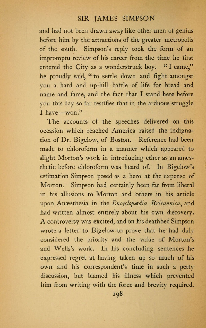 and had not been drawn away like other men of genius before him by the attractions of the greater metropolis of the south. Simpson's reply took the form of an impromptu review of his career from the time he first entered the City as a wonderstruck boy.  I came, he proudly said,  to settle down and fight amongst you a hard and up-hill battle of life for bread and name and fame, and the fact that I stand here before you this day so far testifies that in the arduous struggle I have—won. The accounts of the speeches delivered on this occasion which reached America raised the indigna- tion of Dr. Bigelow, of Boston. Reference had been made to chloroform in a manner which appeared to slight Morton's work in introducing ether as an anaes- thetic before chloroform was heard of. In Bigelow's estimation Simpson posed as a hero at the expense of Morton. Simpson had certainly been far from liberal in his allusions to Morton and others in his article upon Anaesthesia in the Encyclopedia Britannica^ and had written almost entirely about his own discovery. A controversy was excited, and on his deathbed Simpson wrote a letter to Bigelow to prove that he had duly considered the priority and the value of Morton's and Wells's work. In his concluding sentences he expressed regret at having taken up so much of his own and his correspondent's time in such a petty discussion, but blamed his illness which prevented him from writing with the force and brevity required.