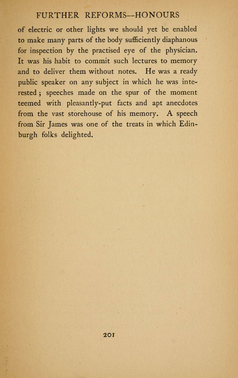 of electric or other lights we should yet be enabled to make many parts of the body sufficiently diaphanous for inspection by the practised eye of the physician. It was his habit to commit such lectures to memory and to deliver them without notes. He was a ready public speaker on any subject in which he was inte- rested ; speeches made on the spur of the moment teemed with pleasantly-put facts and apt anecdotes from the vast storehouse of his memory. A speech from Sir James was one of the treats in which Edin- burgh folks delighted.