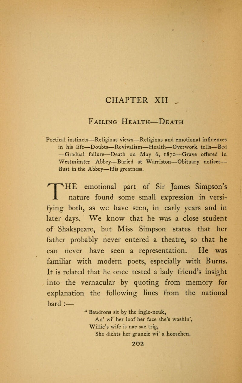 CHAPTER XII ^ Failing Health—Death Poetical instincts—Religious views—Religious and emotional influences in his life—Doubts—Revivalism—Health—Overwork tells—Bed —Gradual failure—Death on May 6, 1870—Grave offered in Westminster Abbey—Buried at Warriston—Obituary notices— Bust in the Abbey—His greatness. THE emotional part of Sir James Simpson's nature found some small expression in versi- fying both, as we have seen, in early years and in later days. We know that he was a close student of Shakspeare, but Miss Simpson states that her father probably never entered a theatre, so that he can never have seen a representation. He was familiar with modern poets, especially with Burns. It is related that he once tested a lady friend's insight into the vernacular by quoting from memory for explanation the following lines from the national bard :—  Baudrons sit by the ingle-neuk, An' wi' her loof her face she's washin', Willie's wife is nae sae trig. She dichts her grunzie wi' a hooschen.