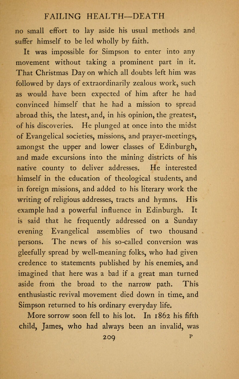 no small effort to lay aside his usual methods and suffer himself to be led wholly by faith. It was impossible for Simpson to enter into any movement without taking a prominent part in it. That Christmas Day on which all doubts left him was followed by days of extraordinarily zealous work, such as would have been expected of him after he had convinced himself that he had a mission to spread abroad this, the latest, and, in his opinion, the greatest, of his discoveries. He plunged at once into the midst of Evangelical societies, missions, and prayer-meetings, amongst the upper and lower classes of Edinburgh, and made excursions into the mining districts of his native county to deliver addresses. He interested himself in the education of theological students, and in foreign missions, and added to his literary work the writing of religious addresses, tracts and hymns. His example had a powerful influence in Edinburgh. It is said that he frequently addressed on a Sunday evening Evangelical assemblies of two thousand persons. The news of his so-called conversion was gleefully spread by well-meaning folks, who had given credence to statements published by his enemies, and imagined that here was a bad if a great man turned aside from the broad to the narrow path. This enthusiastic revival movement died down in time, and Simpson returned to his ordinary everyday life. More sorrow soon fell to his lot. In 1862 his fifth child, James, who had always been an invalid, was