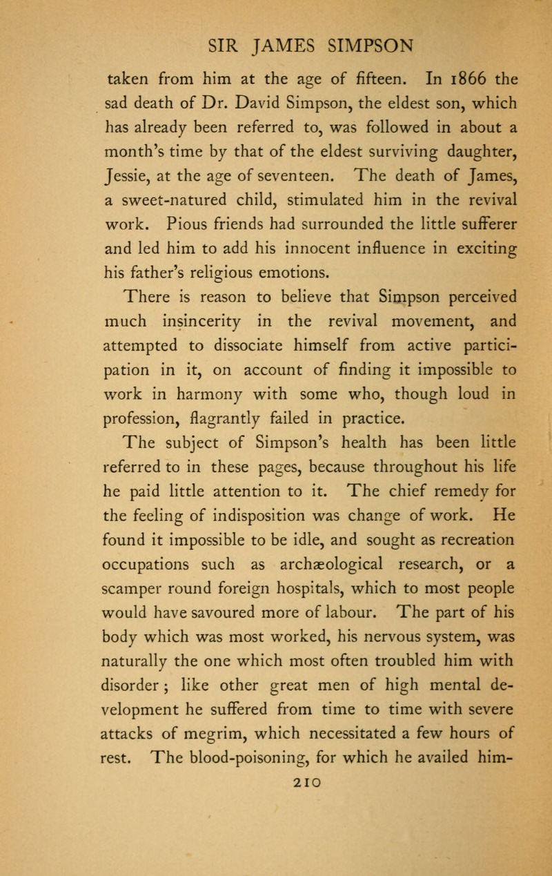 taken from him at the age of fifteen. In 1866 the sad death of Dr. David Simpson, the eldest son, which has already been referred to, was followed in about a month's time by that of the eldest surviving daughter, Jessie, at the age of seventeen. The death of James, a sweet-natured child, stimulated him in the revival work. Pious friends had surrounded the little sufferer and led him to add his innocent influence in exciting his father's reHgious emotions. There is reason to believe that Simpson perceived much insincerity in the revival movement, and attempted to dissociate himself from active partici- pation in it, on account of finding it impossible to work in harmony with some who, though loud in profession, flagrantly failed in practice. The subject of Simpson's health has been little referred to in these pages, because throughout his life he paid little attention to it. The chief remedy for the feeling of indisposition was change of work. He found it impossible to be idle, and sought as recreation occupations such as archaeological research, or a scamper round foreign hospitals, which to most people would have savoured more of labour. The part of his body which was most worked, his nervous system, was naturally the one which most often troubled him with disorder ; like other great men of high mental de- velopment he suffered from time to time with severe attacks of megrim, which necessitated a few hours of rest. The blood-poisoning, for which he availed him-