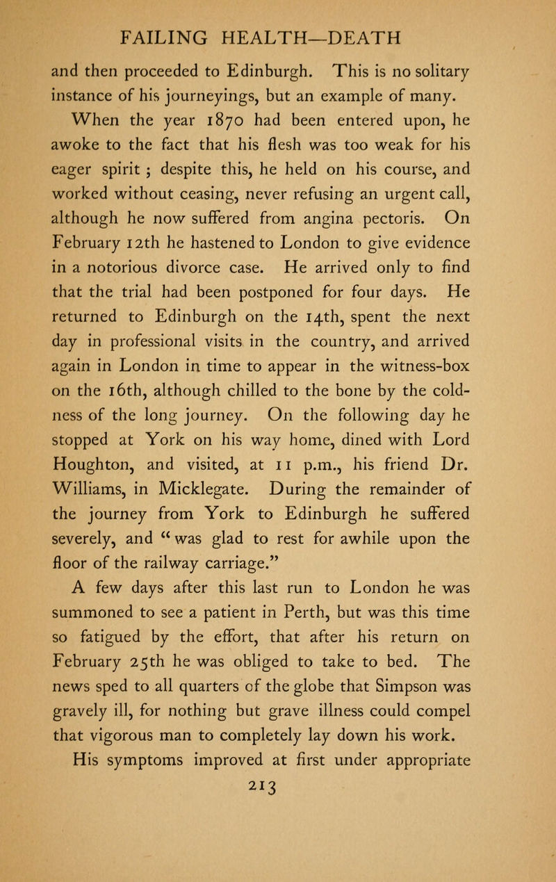 and then proceeded to Edinburgh. This is no solitary- instance of his journeyings, but an example of many. When the year 1870 had been entered upon, he awoke to the fact that his flesh was too weak for his eager spirit ; despite this, he held on his course, and worked without ceasing, never refusing an urgent call, although he now suffered from angina pectoris. On February 12th he hastened to London to give evidence in a notorious divorce case. He arrived only to find that the trial had been postponed for four days. He returned to Edinburgh on the 14th, spent the next day in professional visits in the country, and arrived again in London in time to appear in the witness-box on the 16th, although chilled to the bone by the cold- ness of the long journey. On the following day he stopped at York on his way home, dined with Lord Houghton, and visited, at 11 p.m., his friend Dr. Williams, in Micklegate. During the remainder of the journey from York to Edinburgh he suffered severely, and  was glad to rest for awhile upon the floor of the railway carriage. A few days after this last run to London he was summoned to see a patient in Perth, but was this time so fatigued by the effort, that after his return on February 25th he was obliged to take to bed. The news sped to all quarters of the globe that Simpson was gravely ill, for nothing but grave illness could compel that vigorous man to completely lay down his work. His symptoms improved at first under appropriate