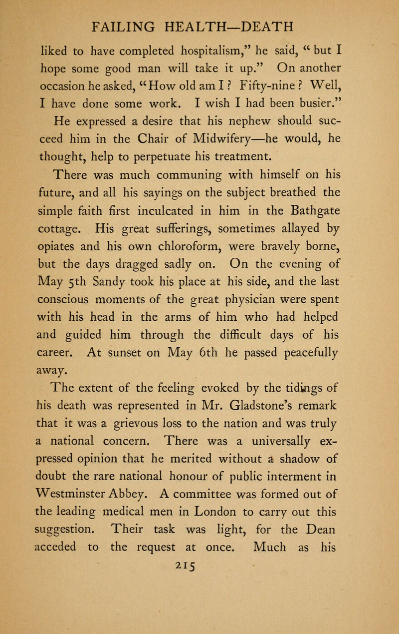 liked to have completed hospitalism, he said,  but I hope some good man will take it up. On another occasion he asked, How old am I ? Fifty-nine ? Well, I have done some work. I wish I had been busier. He expressed a desire that his nephew should suc- ceed him in the Chair of Midwifery—he would, he thought, help to perpetuate his treatment. There was much communing with himself on his future, and all his sayings on the subject breathed the simple faith first inculcated in him in the Bathgate cottage. His great sufferings, sometimes allayed by opiates and his own chloroform, were bravely borne, but the days dragged sadly on. On the evening of May 5th Sandy took his place at his side, and the last conscious moments of the great physician were spent with his head in the arms of him who had helped and guided him through the difficult days of his career. At sunset on May 6th he passed peacefully away. The extent of the feeling evoked by the tidings of his death was represented in Mr. Gladstone's remark that it was a grievous loss to the nation and was truly a national concern. There was a universally ex- pressed opinion that he merited without a shadow of doubt the rare national honour of public interment in Westminster Abbey. A committee was formed out of the leading medical men in London to carry out this suggestion. Their task was light, for the Dean acceded to the request at once. Much as his