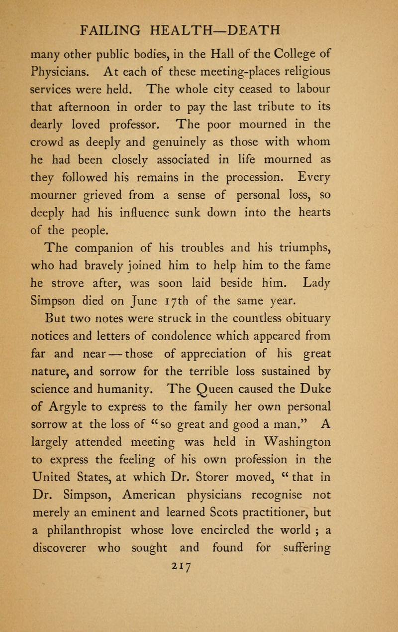 many other public bodies, in the Hall of the College of Physicians. At each of these meeting-places religious services were held. The whole city ceased to labour that afternoon in order to pay the last tribute to its dearly loved professor. The poor mourned in the crowd as deeply and genuinely as those with whom he had been closely associated in life mourned as they followed his remains in the procession. Every mourner grieved from a sense of personal loss, so deeply had his influence sunk down into the hearts of the people. The companion of his troubles and his triumphs, who had bravely joined him to help him to the fame he strove after, was soon laid beside him. Lady Simpson died on June 17th of the same year. But two notes were struck in the countless obituary notices and letters of condolence which appeared from far and near — those of appreciation of his great nature, and sorrow for the terrible loss sustained by science and humanity. The Queen caused the Duke of Argyle to express to the family her own personal sorrow at the loss of  so great and good a man. A largely attended meeting was held in Washington to express the feeling of his own profession in the United States, at which Dr. Storer moved,  that in Dr. Simpson, American physicians recognise not merely an eminent and learned Scots practitioner, but a philanthropist whose love encircled the world ; a discoverer who sought and found for suffering
