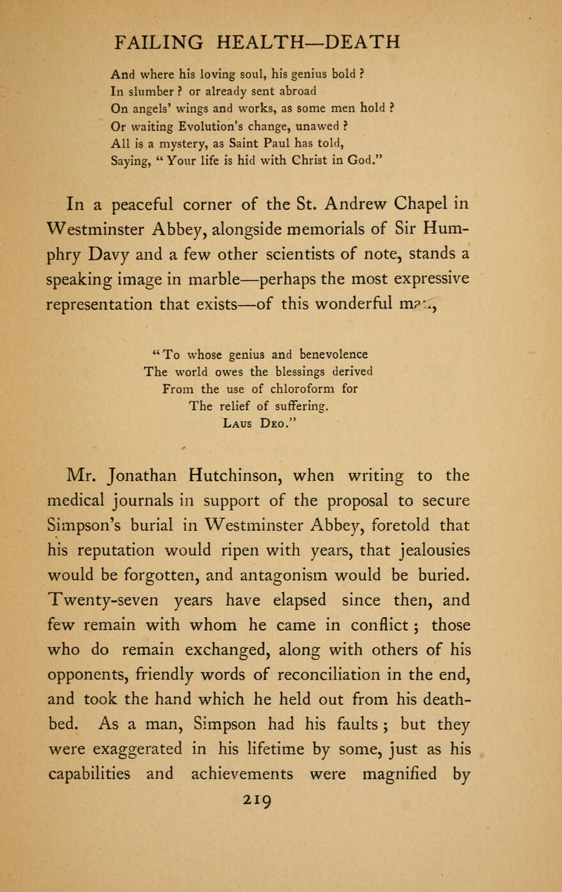And where his loving soul, his genius bold ? In slumber ? or already sent abroad On angels' wings and works, as some men hold ? Or waiting Evolution's change, unawed ? All is a mystery, as Saint Paul has told, Saying, Your life is hid with Christ in God. In a peaceful corner of the St. Andrew Chapel in Westminster Abbey, alongside memorials of Sir Hum- phry Davy and a few other scientists of note, stands a speaking image in marble—perhaps the most expressive representation that exists—of this wonderful m?:., To whose genius and benevolence The world owes the blessings derived From the use of chloroform for The relief of suffering. Laus Deo. Mr. Jonathan Hutchinson, when writing to the medical journals in support of the proposal to secure Simpson's burial in Westminster Abbey, foretold that his reputation would ripen with years, that jealousies would be forgotten, and antagonism would be buried. Twenty-seven years have elapsed since then, and few remain with whom he came in conflict; those who do remain exchanged, along with others of his opponents, friendly words of reconciliation in the end, and took the hand which he held out from his death- bed. As a man, Simpson had his faults ; but they were exaggerated in his lifetim.e by some, just as his capabilities and achievements were magnified by