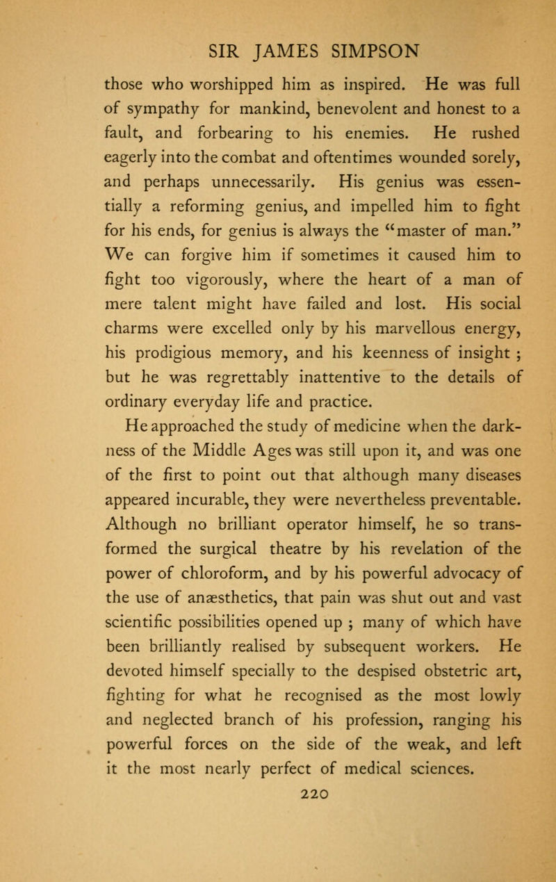 those who worshipped him as inspired. He was full of sympathy for mankind, benevolent and honest to a fault, and forbearing to his enemies. He rushed eagerly into the combat and oftentimes wounded sorely, and perhaps unnecessarily. His genius was essen- tially a reforming genius, and impelled him to iight for his ends, for genius is always the master of man. We can forgive him if sometimes it caused him to fight too vigorously, where the heart of a man of mere talent might have failed and lost. His social charms were excelled only by his marvellous energy, his prodigious memory, and his keenness of insight ; but he was regrettably inattentive to the details of ordinary everyday life and practice. He approached the study of medicine when the dark- ness of the Middle Ages was still upon it, and was one of the first to point out that although many diseases appeared incurable, they were nevertheless preventable. Although no brilliant operator himself, he so trans- formed the surgical theatre by his revelation of the power of chloroform, and by his powerful advocacy of the use of anaesthetics, that pain was shut out and vast scientific possibilities opened up ; many of which have been brilliantly realised by subsequent workers. He devoted himself specially to the despised obstetric art, fighting for what he recognised as the most lowly and neglected branch of his profession, ranging his powerful forces on the side of the weak, and left it the most nearly perfect of medical sciences.