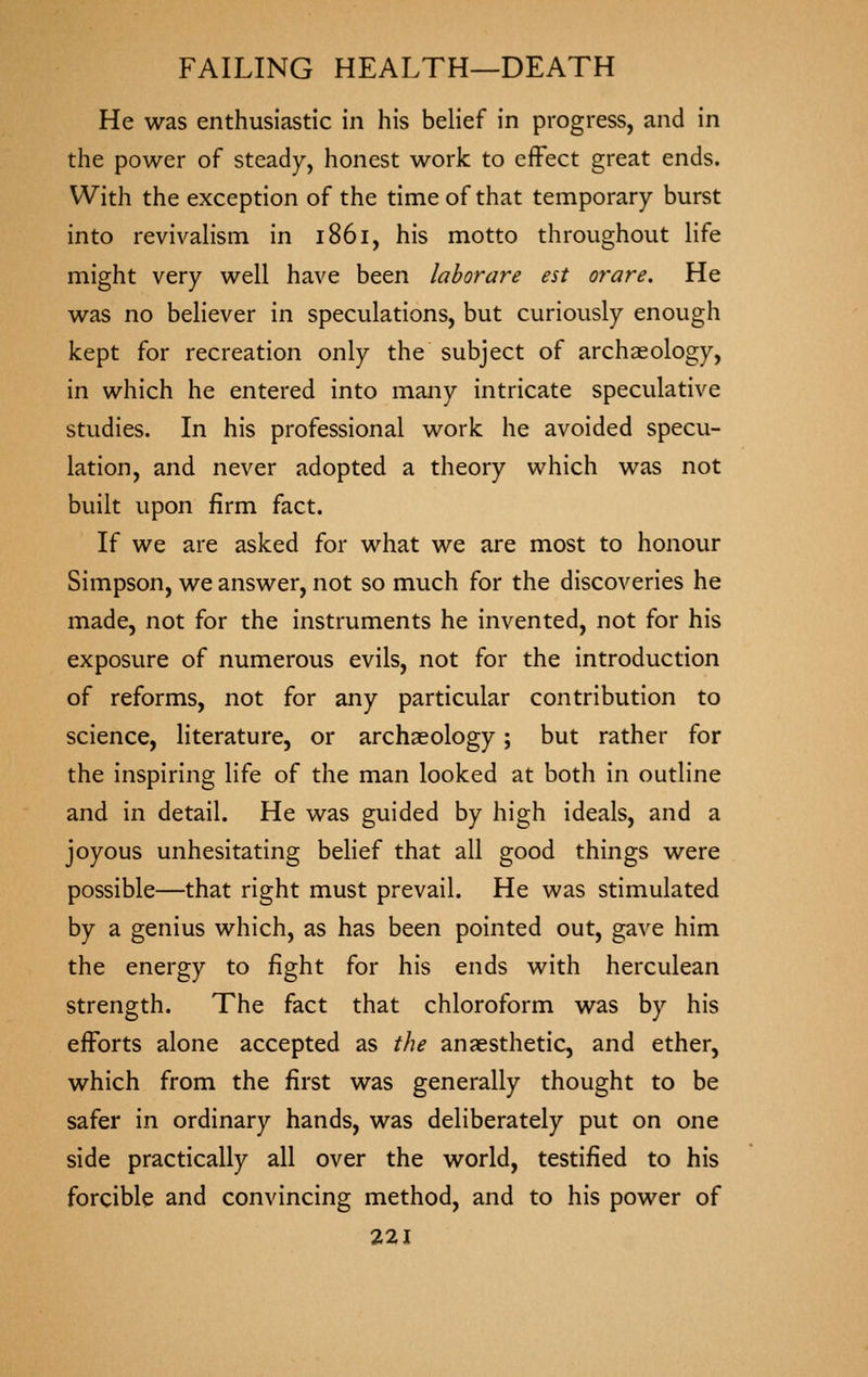 He was enthusiastic in his belief in progress, and in the power of steady, honest work to effect great ends. With the exception of the time of that temporary burst into revivahsm in 1861, his motto throughout life might very well have been lahorare est orare. He was no believer in speculations, but curiously enough kept for recreation only the subject of archaeology, in which he entered into many intricate speculative studies. In his professional work he avoided specu- lation, and never adopted a theory which was not built upon firm fact. If we are asked for what we are most to honour Simpson, we answer, not so much for the discoveries he made, not for the instruments he invented, not for his exposure of numerous evils, not for the introduction of reforms, not for any particular contribution to science, literature, or archaeology j but rather for the inspiring life of the man looked at both in outline and in detail. He was guided by high ideals, and a joyous unhesitating beHef that all good things were possible—that right must prevail. He was stimulated by a genius which, as has been pointed out, gave him the energy to fight for his ends with herculean strength. The fact that chloroform was by his efforts alone accepted as the anaesthetic, and ether, which from the first was generally thought to be safer in ordinary hands, was deliberately put on one side practically all over the world, testified to his forcible and convincing method, and to his power of