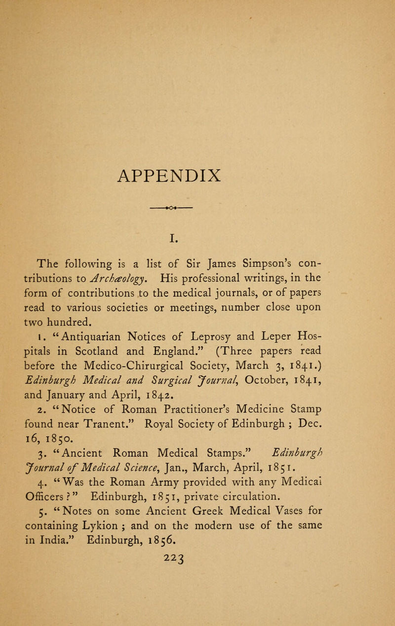 APPENDIX I. The following is a list of Sir James Simpson's con- tributions to Arckaology. His professional writings, in the form of contributions to the medical journals, or of papers read to various societies or meetings, number close upon two hundred. 1. Antiquarian Notices of Leprosy and Leper Hos- pitals in Scotland and England. (Three papers read before the Medico-Chirurgical Society, March 3, 1841.) Edinburgh Medical and Surgical Journal^ October, 1841, and January and April, 1842. 2. Notice of Roman Practitioner's Medicine Stamp found near Tranent. Royal Society of Edinburgh ; Dec. 16, 1850. 3. Ancient Roman Medical Stamps. Edinburgh Journal of Medical Science^ Jan., March, April, 185 i. 4.  Was the Roman Army provided with any Medical Officers? Edinburgh, 1851, private circulation. 5. Notes on some Ancient Greek Medical Vases for containing Lykion ; and on the modern use of the same in India. Edinburgh, 1856.