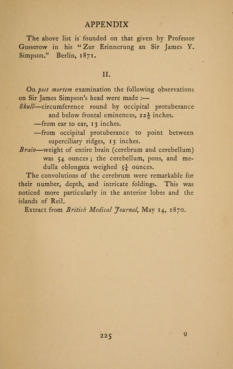 The above list is founded on that given by Professor Gusserow in his  Zur Erinnerung an Sir James Y. Simpson. Berlin, 1871. II. On post mortem examination the following observations on Sir James Simpson's head were made :— Skull—circumference round by occipital protuberance and below frontal eminences, zi\ inches. —from ear to ear, 13 inches. —from occipital protuberance to point between superciliary ridges, 13 inches. Brain—weight of entire brain (cerebrum and cerebellum) was 54 ounces; the cerebellum, pons, and me- dulla oblongata weighed 5J ounces. The convolutions of the cerebrum were remarkable for their number, depth, and intricate foldings. This was noticed more particularly in the anterior lobes and the islands of Reil. Extract from British Medical 'Journal^ May 14, 1870.