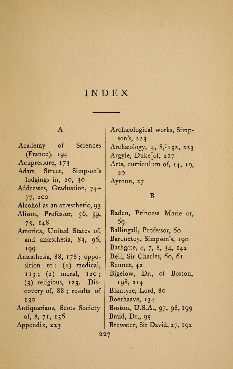 INDEX Academy of Sciences (France), 194 Acupressure, 173 Adam Street, Simpson's lodgings in, 20, 30 Addresses, Graduation, 74- 77, 200 Alcohol as an anaesthetic, 93 Alison, Professor, 56, 59, 73, 148 America, United States of, and anaesthesia, 83, 96, 199 Anaesthesia, 88, 178; oppo- sition to : (i) medical, 113; (2) moral, 120; (3) religious, 123. Dis- covery of, 88 ; results of 130 Antiquarians, Scots Society of, 8, 71, 156 Appendix, 223 Arch^ological works, Simp- son's, 223 Archaeology, 4, 8,^152, 223 Argyle, Duke'of, 217 Arts, curriculum of, 14, 19, 20 Aytoun, 27 B Baden, Princess Marie ot, 69 Ballingall, Professor, 60 Baronetcy, Simpson's, 190 Bathgate, 4, 7, 8, 34, 142 Bell, Sir Charles, 60, 61 Bennet, 42 Bigelovv, Dr., of Boston, 198, 214 Blantyre, Lord, 80 Boerhaave, 134 Boston, U.S.A., 97, 98, 199 Braid, Dr., 95 Brewster, Sir David, 27, 192