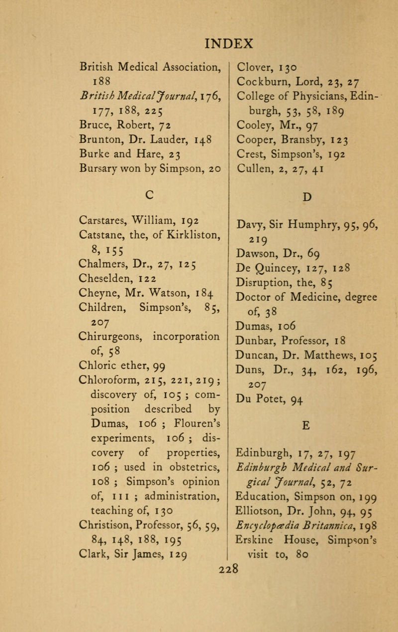 British Medical Association, i88 British Medical Journal, 176, 177, i88j 225 Bruce, Robert, 72 Brunton, Dr. Lauder, 148 Burke and Hare, 23 Bursary won by Simpson, 20 Carstares, William, 192 Catstane, the, of Kirkliston, 8, 155 Chalmers, Dr., 27, 125 Cheselden, 122 Cheyne, Mr. Watson, 184 Children, Simpson's, 85, 207 Chirurgeons, incorporation of, 58 Chloric ether, 99 Chloroform, 215, 221,219; discovery of, 105 ; com- position described by Dumas, 106 ; Flouren's experiments, 106 ; dis- covery of properties, 106 ; used in obstetrics, 108 ; Simpson's opinion of, III ; administration, teaching of, 130 Christison, Professor, 56, 59, 84, 148, 188, 195 Clark, Sir James, 129 Clover, I 30 Cockburn, Lord, 23, 27 College of Physicians, Edin- burgh, 53, 58, 189 Cooley, Mr., 97 Cooper, Bransby, 123 Crest, Simpson's, 192 Cullen, 2, 27, 41 D DavT, Sir Humphry, 95, 96, 219 Dawson, Dr., 69 De Quincey, 127, 128 Disruption, the, 85 Doctor of Medicine, degree of, 38 Dumas, 106 Dunbar, Professor, 18 Duncan, Dr. Matthews, 105 Duns, Dr., 34, 162, 196, 207 Du Potet, 94 E Edinburgh, 17, 27, 197 Edinburgh Medical and Sur- gical Journal, 52, 72 Education, Simpson on, 199 Elliotson, Dr. John, 94, 95 Encyclopaedia Britannic a, 198 Erskine House, Simpson's visit to, 80