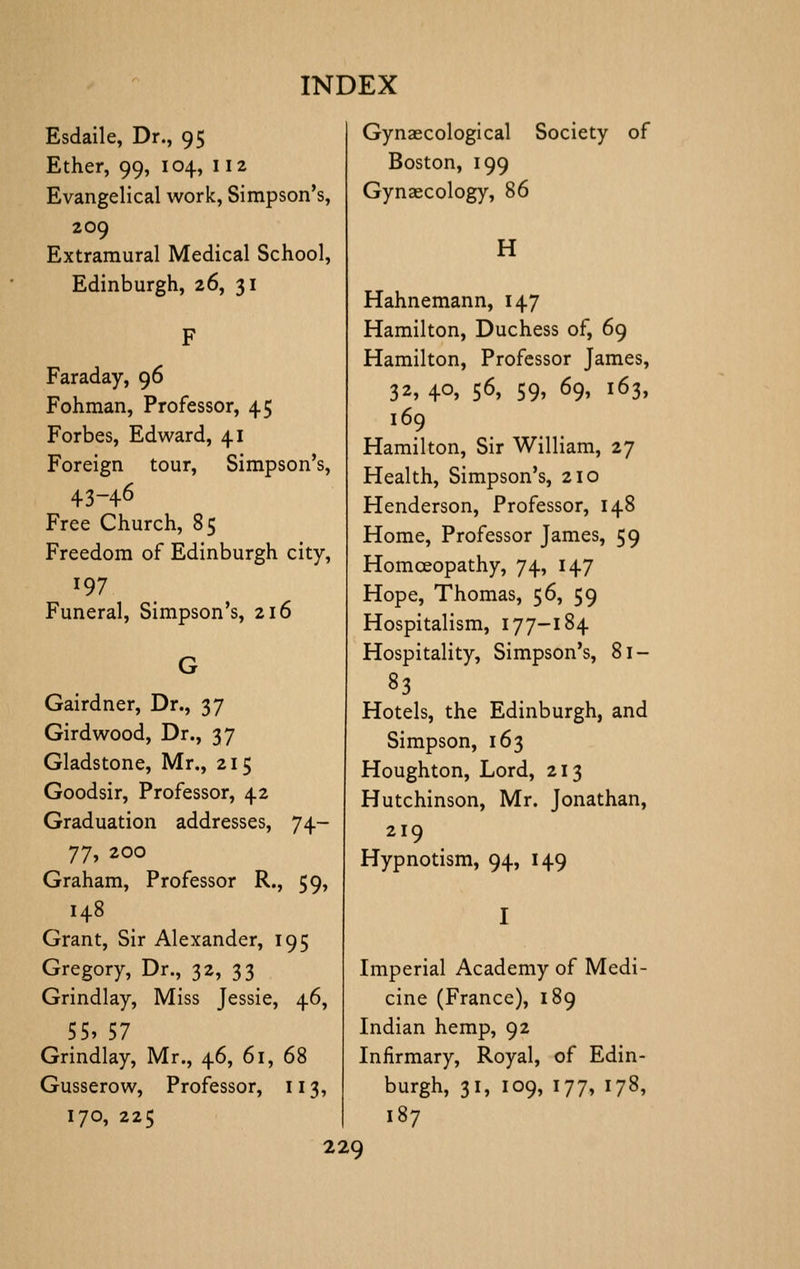 Esdaile, Dr., 95 Ether, 99, 104, 112 Evangelical work, Simpson's, 209 Extramural Medical School, Edinburgh, 26, 31 Faraday, 96 Fohman, Professor, 45 Forbes, Edward, 41 Foreign tour, Simpson's, 43-46 Free Church, 85 Freedom of Edinburgh city, 197 Funeral, Simpson's, 216 Gairdner, Dr., 37 Gird wood. Dr., 37 Gladstone, Mr., 215 Goodsir, Professor, 42 Graduation addresses, 74- ^^^ 200 Graham, Professor R., 59, 148 Grant, Sir Alexander, 195 Gregory, Dr., 32, 33 Grindlay, Miss Jessie, 46, 55, 57 Grindlay, Mr., 46, 61, 68 Gusserow, Professor, 113, 170, 225 Gynaecological Society of Boston, 199 Gynaecology, 86 H Hahnemann, 147 Hamilton, Duchess of, 69 Hamilton, Professor James, 32, 40, 56, 59, 69, 163, 169 Hamilton, Sir William, 27 Health, Simpson's, 210 Henderson, Professor, 148 Home, Professor James, 59 Homoeopathy, 74, 147 Hope, Thomas, 56, 59 Hospitalism, 177-184 Hospitality, Simpson's, 81- 83 Hotels, the Edinburgh, and Simpson, 163 Houghton, Lord, 213 Hutchinson, Mr. Jonathan, 219 Hypnotism, 94, 149 Imperial Academy of Medi- cine (France), 189 Indian hemp, 92 Infirmary, Royal, of Edin- burgh, 31, 109, 177, 178, 187