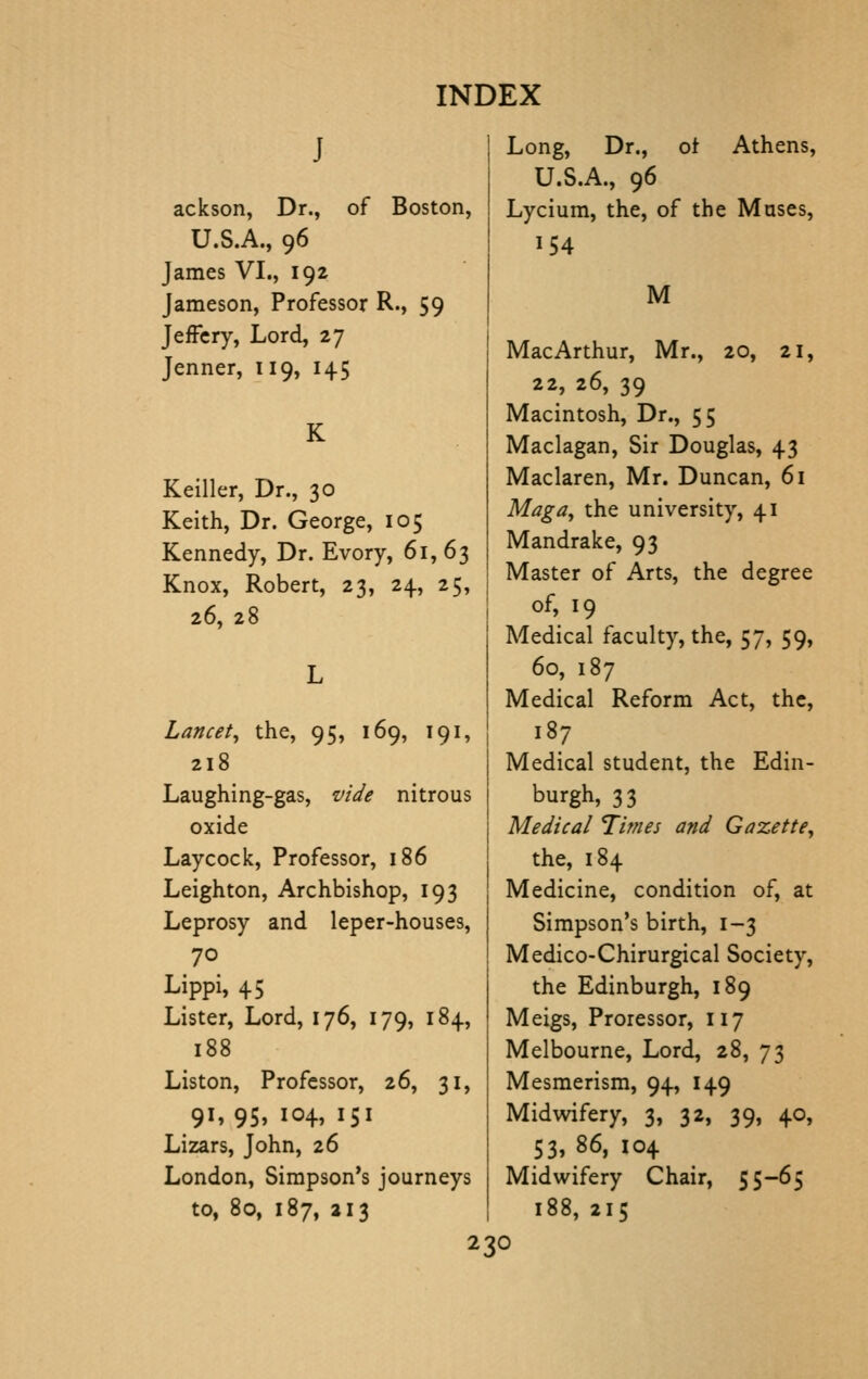 J ackson, Dr., of Boston, U.S.A., 96 James VI., 192 Jameson, Professor R., 59 Jeffcry, Lord, 27 Jenner, 119, 145 K Keiller, Dr., 30 Keith, Dr. George, 105 Kennedy, Dr. Evory, 61,63 Knox, Robert, 23, 24, 25, 26, 28 Lancet, the, 95, 169, 191, 218 Laughing-gas, vide nitrous oxide Lay cock. Professor, 186 Leighton, Archbishop, 193 Leprosy and leper-houses, 70 Lippi, 45 Lister, Lord, 176, 179, 184, 188 Listen, Professor, 26, 31, 91, 95, 104, 151 Lizars, John, 26 London, Simpson's journeys to, 80, 187, 213 Long, Dr., of Athens, U.S.A., 96 Lycium, the, of the Muses, 154 M MacArthur, Mr., 20, 21, 22, 26, 39 Macintosh, Dr., 55 Maclagan, Sir Douglas, 43 Maclaren, Mr. Duncan, 61 Mag a, the university, 41 Mandrake, 93 Master of Arts, the degree of, 19 Medical faculty, the, 57, 59, 60, 187 Medical Reform Act, the, 187 Medical student, the Edin- burgh, 33 Medical 7imes and Gazette, the, 184 Medicine, condition of, at Simpson's birth, 1-3 Medico-Chirurgical Society, the Edinburgh, 189 Meigs, Proressor, 117 Melbourne, Lord, 28, 73 Mesmerism, 94, 149 Midwifery, 3, 32, 39, 40, 53, 86, 104 Midwifery Chair, 55-65 188, 215