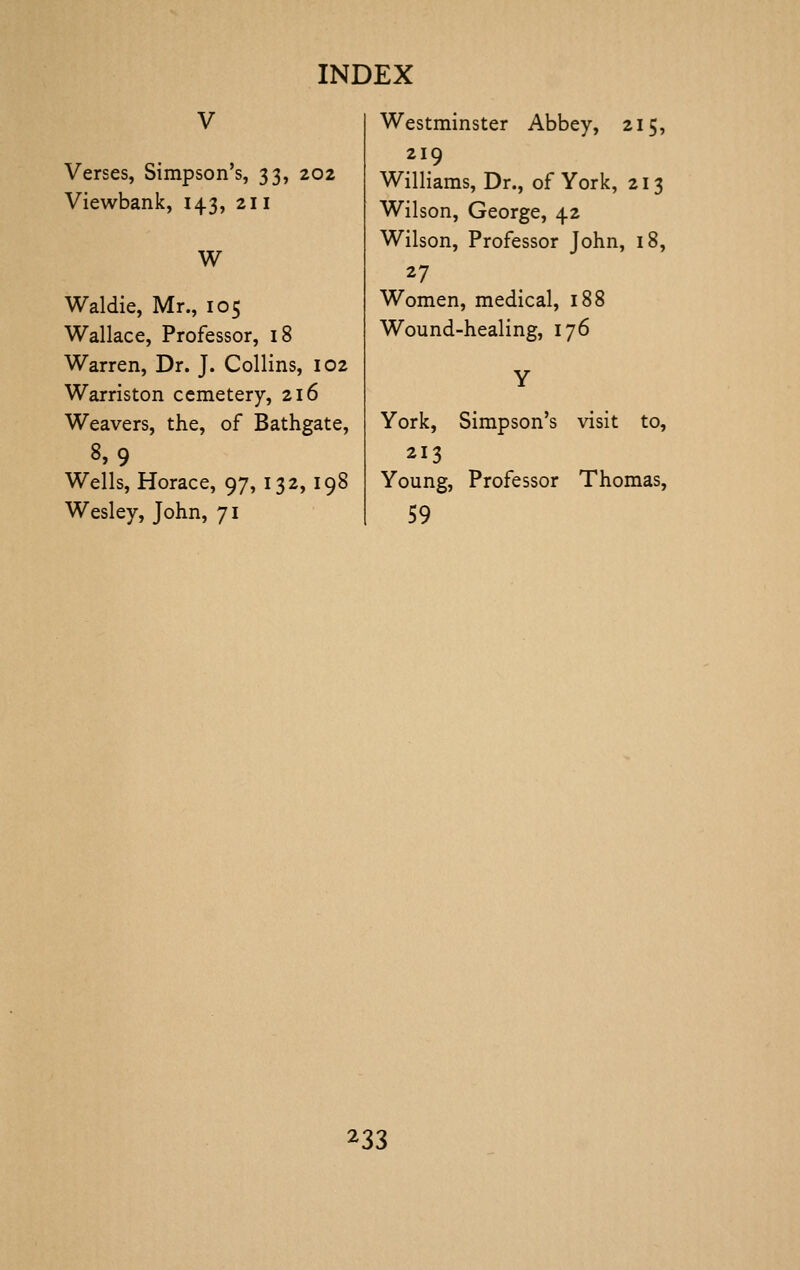 Verses, Simpson's, 33, 202 Viewbank, 143, 211 W Waldie, Mr., 105 Wallace, Professor, 18 Warren, Dr. J. Collins, 102 Warriston cemetery, 216 Weavers, the, of Bathgate, 8,9 Wells, Horace, 97, 132, 198 Wesley, John, 71 Westminster Abbey, 215, 219 Williams, Dr., of York, 213 Wilson, George, 42 Wilson, Professor John, 18, 27 Women, medical, 188 Wound-healing, 176 York, Simpson's visit to, 213 Young, Professor Thomas, 59