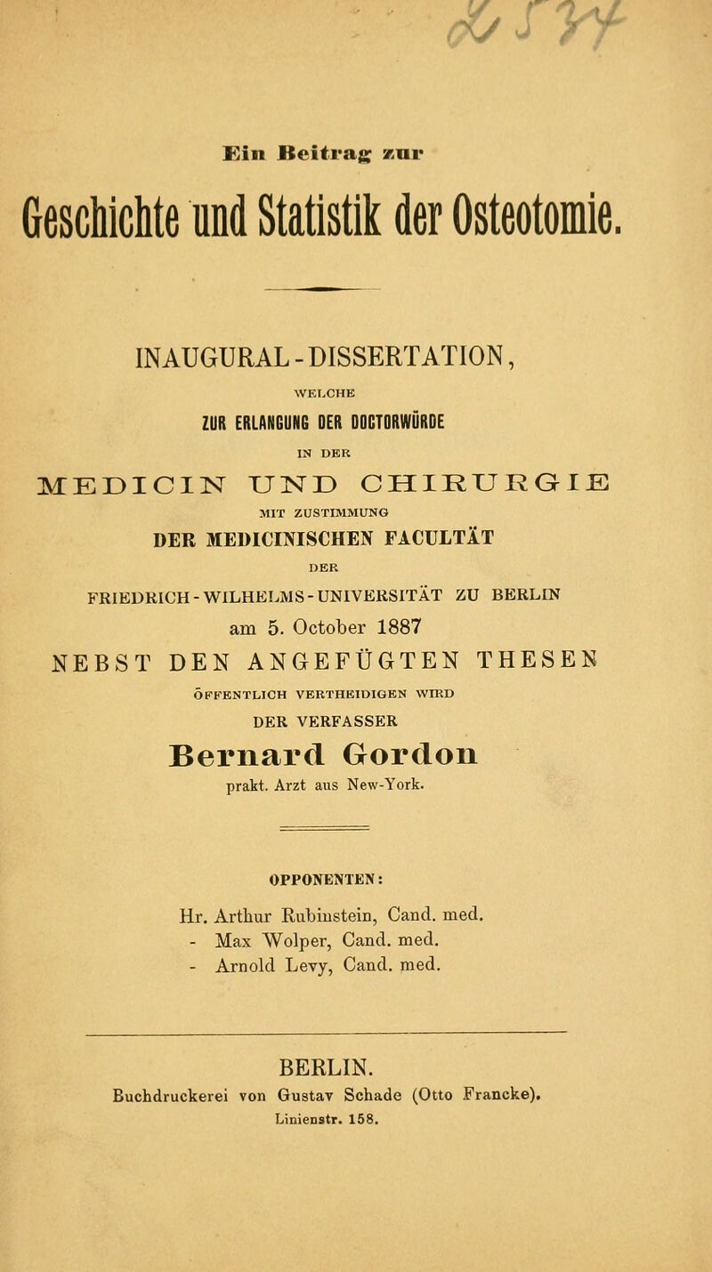 <Kf^yf Kin Beitrag kui* Geschichte und Statistik der Osteotomie. INAUGURAL - DISSERTATION, WE[.CHK ZUR ERLANGUNG DER DOCTORWÖRDE IN DER MEDICIN UND CHIRURaiE MIT ZUSTIMMUNG DER MEDICINISCHEN FACULTÄT DER FRIEDRICH-WILHELMS-UNIVERSITÄT ZU BERLIN am 5. October 1887 NEBST DEN ANGEFÜGTEN THESEN ÖKKBNTLICH VERTHEIDIGEN WIED DER VERFASSER Bernard Gordon prakt. Arzt aus New-York. OPPONENTEN: Hr. Arthur Rubiiistein, Cancl. med. - Max AVolper, Cancl. med, - Arnold Levy, Cand. med. BERLIN. Buchdruckerei von Gustav Schade (Otto Francke), Linienstr. 158.