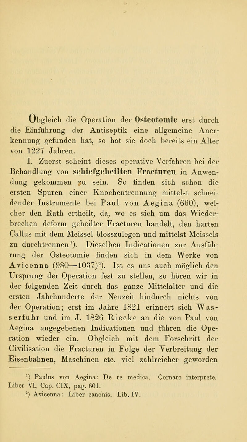 Obgleich die Operation der Osteotomie erst durch die Einführung der Antiseptik eine allgemeine Aner- kennung gefunden hat, so hat sie doch bereits ein Alter von 1227 Jahren. I. Zuerst scheint dieses operative Verfahren bei der Behandlung von scliiefgeheilten Fracturen in Anwen- dung gekommen 7.\x sein. So finden sich schon die ersten Spuren einer Knochentrennung mittelst schnei- dender Instrumente bei Paul von Aegina (660), wel- cher den Rath ertheilt, da, wo es sich um das Wieder- brechen deform geheilter Fracturen handelt, den harten Callus mit dem Meissel blosszulegen und mittelst Meisseis zu durchtrennen'). Dieselben Indicationen zur Ausfüh- rung der Osteotomie finden sich in dem Werke von Avicenna (980—'lOST)^). Ist es uns auch möglich den Ursprung der Operation fest zu stellen, so hören wir in der folgenden Zeit durch das ganze Mittelalter und die ersten Jahrhunderte der Neuzeit hindurch nichts von der Operation; erst im Jahre 1821 erinnert sich Was- serfuhr und im J. 1826 Riecke an die von Paul von Aegina angegebenen Indicationen und führen die Ope- ration wieder ein. Obgleich mit dem Forschritt der Civilisation die Fracturen in Folge der Verbreitung der Eisenbahnen, Maschinen etc. viel zahlreicher geworden ') Paulus von Aegina: De re medica. Cornaro interprete. Liber VI, Cap. CIX, pag. 601.