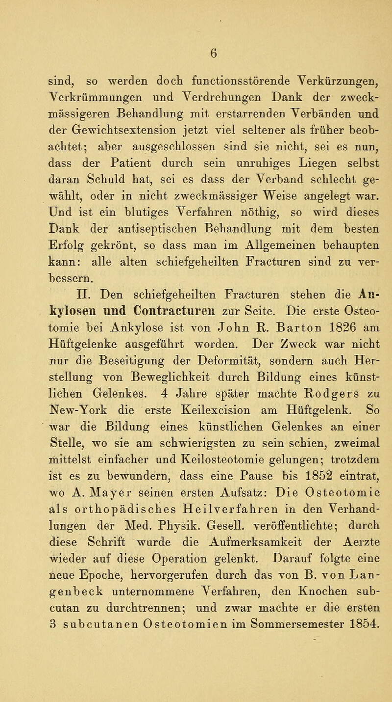 sind, so werden doch functionsstörende Verkürzungen, Yerkrümmungen und Verdrehungen Dank der zweck- mässigeren Behandlung mit erstarrenden Verbänden und der Gewichtsextension jetzt viel seltener als früher beob- achtet; aber ausgeschlossen sind sie nicht, sei es nun, dass der Patient durch sein unruhiges Liegen selbst daran Schuld hat, sei es dass der Verband schlecht ge- wählt, oder in nicht zweckmässiger Weise angelegt war. Und ist ein blutiges Verfahren nöthig, so wird dieses Dank der antiseptischen Behandlung mit dem besten Erfolg gekrönt, so dass man im Allgemeinen behaupten kann: alle alten schiefgeheilten Fracturen sind zu ver- bessern. n. Den schief geheilten Fracturen stehen die An- kylosen und Contracturen zur Seite. Die erste Osteo- tomie bei Ankylose ist von John R. Barton 1826 am Hüftgelenke ausgeführt worden. Der Zweck war nicht nur die Beseitigung der Deformität, sondern auch Her- stellung von Beweglichkeit durch Bildung eines künst- lichen Gelenkes. 4 Jahre später machte Rodgers zu New-York die erste Keilexcision am Hüftgelenk. So war die Bildung eines künstlichen Gelenkes an einer Stelle, wo sie am schwierigsten zu sein schien, zweimal mittelst einfacher und Keilosteotomie gelungen; trotzdem ist es zu bewundern, dass eine Pause bis 1852 eintrat, wo A. Mayer seinen ersten Aufsatz: Die Osteotomie als orthopädisches Heilverfahren in den Verhand- lungen der Med. Physik. Gesell, veröffentlichte; durch diese Schrift wurde die Aufmerksamkeit der Aerzte wieder auf diese Operation gelenkt. Darauf folgte eine neue Epoche, hervorgerufen durch das von B. von Lan- genbeck unternommene Verfahren, den Knochen sub- cutan zu durch trennen; und zwar machte er die ersten 3 subcutanen Osteotomien im Sommersemester 1854.