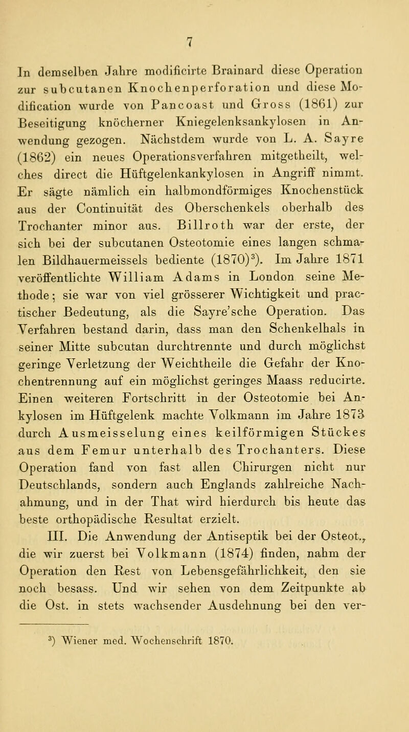 In demselben Jahre modificirte Brainard diese Operation zur subcutanen Knochenperforation und diese Mo- dification wurde von Pancoast und Gross (1861) zur Beseitigung knöcherner Kniegelenksankylosen in An- wendung gezogen. Nächstdem wurde von L. A. Sayre (1862) ein neues Operationsverfahren mitgetheilt, wel- ches direct die Hüftgelenkankylosen in Angriff nimmt. Er sägte nämlich ein halbmondförmiges Knochenstück aus der Continuität des Oberschenkels oberhalb des Trochanter minor aus. Billroth war der erste, der sich bei der subcutanen Osteotomie eines langen schma- len Bildhauermeissels bediente (1870)^). Im Jahre 1871 veröffentlichte William Adams in London seine Me- thode ; sie war von viel grösserer Wichtigkeit und prac- tischer Bedeutung, als die Sayre'sche Operation. Das Verfahren bestand darin, dass man den Schenkelhals in seiner Mitte subcutan durchtrennte und durch möglichst geringe Verletzung der Weichtheile die Gefahr der Kno- chentrennung auf ein möglichst geringes Maass reducirte. Einen weiteren Fortschritt in der Osteotomie bei An- kylosen im Hüftgelenk machte Volkmann im Jahre 1873 durch Ausmeisselung eines keilförmigen Stückes aus dem Femur unterhalb des Trochanters. Diese Operation fand von fast allen Chirurgen nicht nur Deutschlands, sondern auch Englands zahlreiche Nach- ahmung, und in der That wird hierdurch bis heute das beste orthopädische Resultat erzielt. III. Die Anwendung der Antiseptik bei der Osteot.^ die wir zuerst bei Volkmann (1874) finden, nahm der Operation den Rest von Lebensgefährlichkeit, den sie noch besass. Und wir sehen von dem Zeitpunkte ab die Ost. in stets wachsender Ausdehnung bei den ver- ^) Wiener med. AVochenschrift 1870.