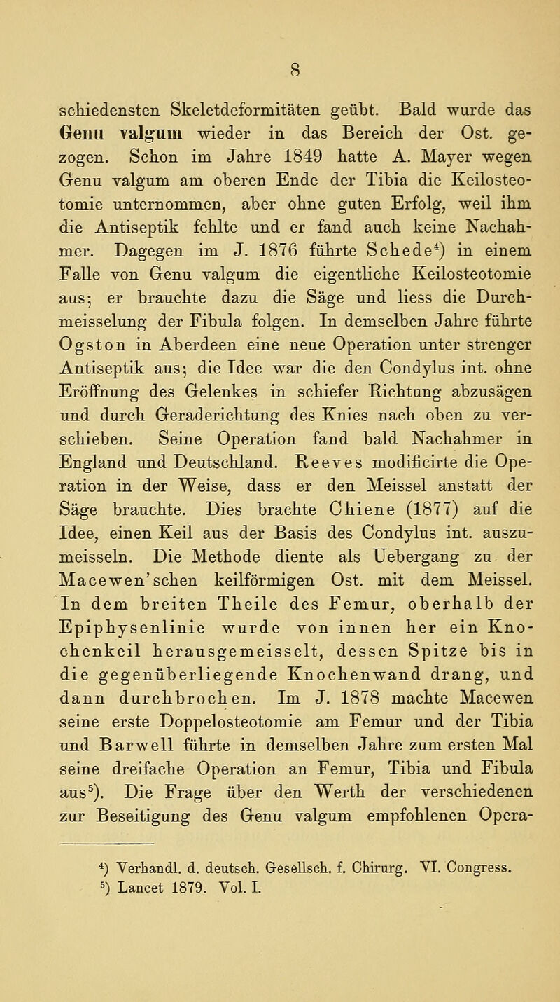 schiedensten Skeletdeformitäten geübt. Bald wurde das Genu Yalgum wieder in das Bereich der Ost. ge- zogen. Schon im Jahre 1849 hatte A. Mayer wegen Genu valgum am oberen Ende der Tibia die Keilosteo- tomie unternommen, aber ohne guten Erfolg, weil ihm die Antiseptik fehlte und er fand auch keine Nachah- mer. Dagegen im J. 1876 führte Schede*) in einem Falle von Genu valgum die eigentliche Keilosteotomie aus; er brauchte dazu die Säge und Hess die Durch- meisselung der Fibula folgen. In demselben Jahre führte Ogston in Aberdeen eine neue Operation unter strenger Antiseptik aus; die Idee war die den Condylus int. ohne Eröffnung des Gelenkes in schiefer 'Richtung abzusägen und durch Geraderichtung des Knies nach oben zu ver- schieben. Seine Operation fand bald Nachahmer in England und Deutschland. Reeves modificirte die Ope- ration in der Weise, dass er den Meissel anstatt der Säge brauchte. Dies brachte Chiene (1877) auf die Idee, einen Keil aus der Basis des Condylus int. auszu- meisseln. Die Methode diente als Uebergang zu der Macewen'sehen keilförmigen Ost. mit dem Meissel. In dem breiten Theile des Femur, oberhalb der Epiphysenlinie wurde von innen her ein Kno- chenkeil herausgemeisselt, dessen Spitze bis in die gegenüberliegende Knochenwand drang, und dann durchbrochen. Im J. 1878 machte Macewen seine erste Doppelosteotomie am Femur und der Tibia und Barwell führte in demselben Jahre zum ersten Mal seine dreifache Operation an Femur, Tibia und Fibula aus^). Die Frage über den Werth der verschiedenen zur Beseitigung des Genu valgum empfohlenen Opera- *) Verhandl. d. deutsch. Gesellscli. f. Chirurg. VI. Congress. ^) Lancet 1879. Vol. I.