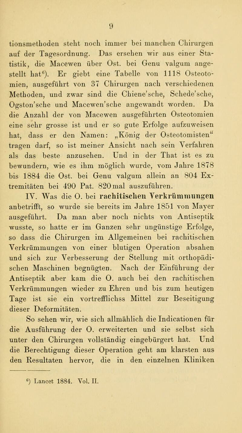 tionsmetboden steht noch immer bei manchen Chirurgen auf der Tagesordnung. Das ersehen wir aus einer Sta- tistik, die Macewen über Ost. bei Genu valgum ange- stellt hat''). Er giebt eine Tabelle von 1118 Osteoto- mien, ausgeführt von 37 Chirurgen nach verschiedenen Methoden, und zwar sind die Chiene'sche, Schede'sche, Ogston'sche und Macewen'sehe angewandt worden. Da die Anzahl der von Macewen ausgeführten Osteotomien eine sehr grosse ist und er so gute Erfolge aufzuweisen hat, dass er den Namen: „König der Osteotomisten tragen darf, so ist meiner Ansicht nach sein Verfahren als das beste anzusehen. Und in der That ist es zu bewundern, wie es ihm möglich wurde, vom Jahre 1878 bis 1884 die Ost. bei Genu valgum allein an 804 Ex- tremitäten bei 490 Pat. 820 mal auszuführen. IV. Was die 0. bei rachitisclieii Yerkrümmungen anbetrifft, so wurde sie bereits im Jahre 1851 von Mayer ausgeführt. Da man aber noch nichts von Antiseptik wusste, so hatte er im Ganzen sehr ungünstige Erfolge, so dass die Chirurgen im Allgemeinen bei rachitischen. Verkrümmungen von einer blutigen Operation absahen und sich zur Verbesserung der Stellung mit orthopädi- schen Maschinen begnügten. Nach der Einführung der Antiseptik aber kam die 0. auch bei den rachitischen Verkrümmungen wieder zu Ehren und bis zum heutigen Tage ist sie ein vortrefflichss Mittel zur Beseitigung dieser Deformitäten. So sehen wir, wie sich allmählich die Indicationen für die Ausführung der 0. erweiterten und sie selbst sich unter den Chirurgen vollständig eingebürgert hat. Und die Berechtigung dieser Operation geht am klarsten aus den Resultaten hervor, die in den einzelnen Kliniken