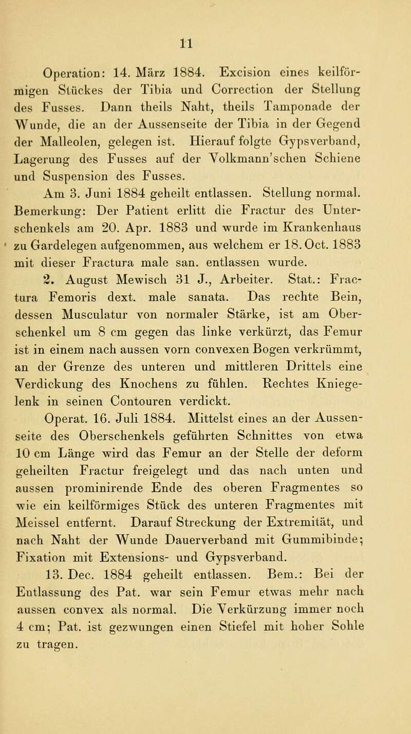 Operation: 14. März 1884. Excision eines keilför- migen Stückes der Tibia und Correction der Stellung des Fusses. Dann theils Naht, theils Tamponade der Wunde, die an der Aussenseite der Tibia in der Gegend der Malleolen, gelegen ist. Hierauf folgte Gypsverband, Lagerung des Fusses auf der Volkmann'sehen Schiene und Suspension des Fusses. Am 3. Juni 1884 geheilt entlassen. Stellung normal. Bemerkung: Der Patient erlitt die Fractur des Unter- schenkels am 20. Apr. 1883 und wurde im Krankenhaus zu Gardelegen aufgenommen, aus welchem er IB.Oct. 1883 mit dieser Fractura male san. entlassen wurde. 2. August Mewisch 31 J., Arbeiter. Stat.: Frac- tura Femoris dext. male sanata. Das rechte Bein, dessen Musculatur von normaler Stärke, ist am Ober- schenkel um 8 cm gegen das linke verkürzt, das Femur ist in einem nach aussen vorn convexen Bogen verkrümmt, an der Grenze des unteren und mittleren Drittels eine Verdickung des Knochens zu fühlen. Rechtes Kniege- lenk in seinen Contouren verdickt. Operat. 16. Juli 1884. Mittelst eines an der Aussen- seite des Oberschenkels geführten Schnittes von etwa 10 cm Länge wird das Femur an der Stelle der deform geheilten Fractur freigelegt und das nach unten und aussen prominirende Ende des oberen Fragmentes so wie ein keilförmiges Stück des unteren Fragmentes mit Meissel entfernt. Darauf Streckung der Extremität, und nach Naht der Wunde Dauerverband mit Gummibinde; Fixation mit Extensions- und Gypsverband. 13. Dec. 1884 geheilt entlassen. Bern.: Bei der Entlassung des Fat. war sein Femur etwas mehr nach aussen convex als normal. Die Verkürzung immer noch 4 cm; Fat. ist gezwungen einen Stiefel mit hoher Sohle zu tragen.