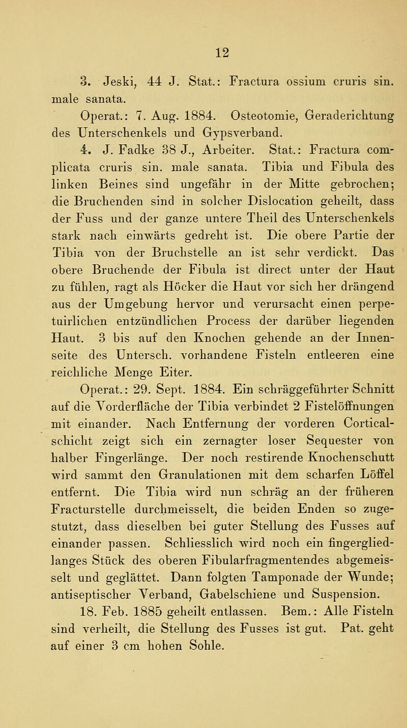 3. Jeski, 44 J. Stat.: Fractura ossium cruris sin. male s an ata. Operat.: 7. Aug. 1884. Osteotomie, Geraderichtung des Untersehenkels und Gypsverband. 4. J. Fadke 38 J., Arbeiter. Stat.: Fractura com- plicata cruris sin. male sanata. Tibia und Fibula des linken Beines sind ungefähr in der Mitte gebrochen; die Bruchenden sind in solcher Dislocation geheilt, dass der Fuss und der ganze untere Theil des Unterschenkels stark nach einwärts gedreht ist. Die obere Partie der Tibia von der Bruchstelle an ist sehr verdickt. Das obere Bruchende der Fibula ist direct unter der Haut zu fühlen, ragt als Höcker die Haut vor sich her drängend aus der Umgebung hervor und verursacht einen perpe- tuirlichen entzündlichen Process der darüber liegenden Haut. 3 bis auf den Knochen gehende an der Innen- seite des Untersch, vorhandene Fisteln entleeren eine reichliche Menge Eiter. Operat.: 29. Sept. 1884. Ein schräggeführter Schnitt auf die Vorderfläche der Tibia verbindet 2 Fistelöffnungen mit einander. Nach Entfernung der vorderen Cortical- schicht zeigt sich ein zernagter loser Sequester von halber Fingerlänge. Der noch restirende Knochenschutt wird sammt den Granulationen mit dem scharfen Löffel entfernt. Die Tibia wird nun schräg an der früheren Fracturstelle durchmeisselt, die beiden Enden so zuge- stutzt, dass dieselben bei guter Stellung des Fusses auf einander passen. Schliesslich wird noch ein fingerglied- langes Stück des oberen Fibularfragmentendes abgemeis- selt und geglättet. Dann folgten Tamponade der Wunde; antiseptischer Verband, Gabelschiene und Suspension. 18. Feb. 1885 geheilt entlassen. Bem.: Alle Fisteln sind verheilt, die Stellung des Fusses ist gut. Pat. geht auf einer 3 cm hohen Sohle.