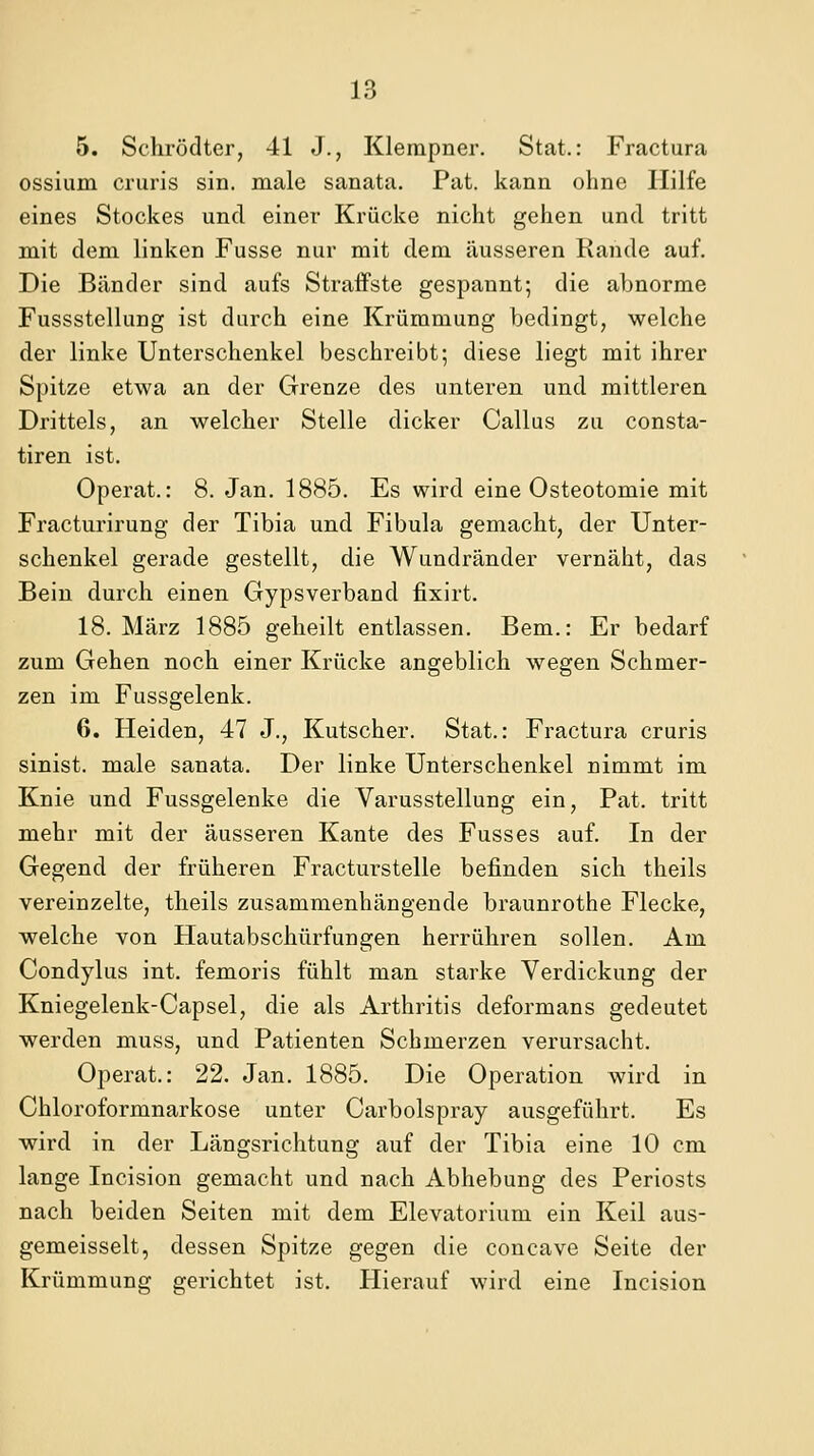 5. Schrödter, 41 J., Klempner. Stat.: Fractura ossium cruris sin. male sanata. Pat. kann ohne Hilfe eines Stockes und einer Krücke nicht gehen und tritt mit dem linken Fusse nur mit dem äusseren Rande auf. Die Bänder sind aufs Straffste gespannt-, die abnorme Fussstellung ist durch eine Krümmung bedingt, welche der linke Unterschenkel beschreibt; diese liegt mit ihrer Spitze etwa an der Grenze des unteren und mittleren Drittels, an welcher Stelle dicker Callus zu consta- tiren ist. Operat.: 8. Jan. 1885. Es wird eine Osteotomie mit Fracturirung der Tibia und Fibula gemacht, der Unter- schenkel gerade gestellt, die Wundränder vernäht, das Bein durch einen Gypsverband fixirt. 18. März 1885 geheilt entlassen. Bem.: Er bedarf zum Gehen noch einer Krücke angeblich wegen Schmer- zen im Fussgelenk. 6. Heiden, 47 J., Kutscher. Stat.: Fractura cruris sinist. male sanata. Der linke Unterschenkel nimmt im Knie und Fussgelenke die Varusstellung ein, Fat. tritt mehr mit der äusseren Kante des Fusses auf. In der Gegend der früheren Fracturstelle befinden sich theils vereinzelte, theils zusammenhängende braunrothe Flecke, welche von Hautabschürfungen herrühren sollen. Am Gondylus int. femoris fühlt man starke Verdickung der Kniegelenk-Capsel, die als Arthritis deformans gedeutet werden muss, und Patienten Schmerzen verursacht. Operat.: 22. Jan. 1885. Die Operation wird in Chloroformnarkose unter Carbolspray ausgeführt. Es wird in der Längsrichtung auf der Tibia eine 10 cm lange Incision gemacht und nach Abhebung des Periosts nach beiden Seiten mit dem Elevatorium ein Keil aus- gemeisselt, dessen Spitze gegen die concave Seite der Krümmung gerichtet ist. Hierauf wird eine Incision