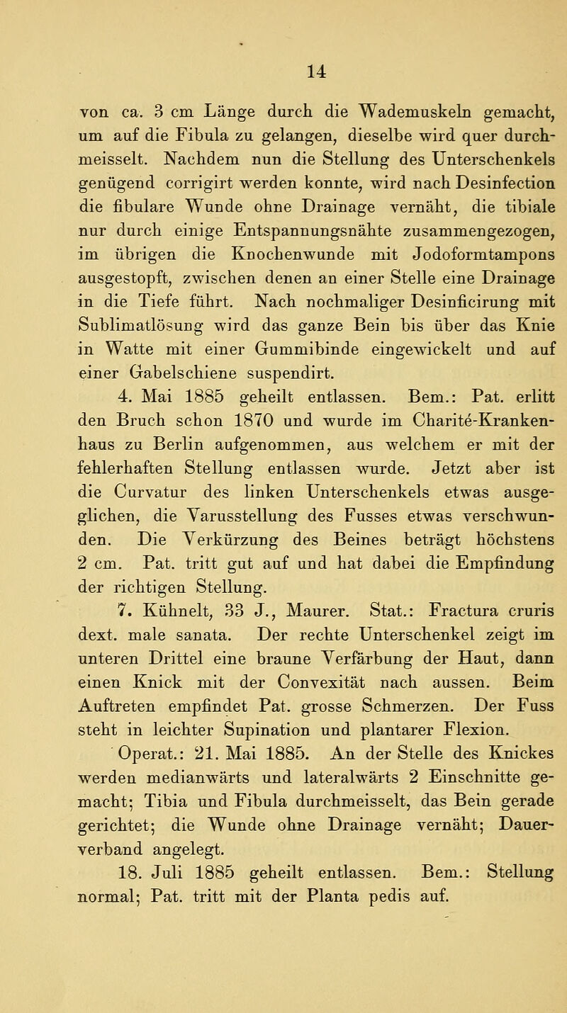 von ca. 3 cm Länge durch die Wademuskeln gemacht, um auf die Fibula zu gelangen, dieselbe wird quer durch- meisselt. Nachdem nun die Stellung des Unterschenkels genügend corrigirt werden konnte, wird nach Desinfection die fibulare Wunde ohne Drainage vernäht, die tibiale nur durch einige Entspannungsnähte zusammengezogen, im übrigen die Knochenwunde mit Jodoformtampons ausgestopft, zwischen denen an einer Stelle eine Drainage in die Tiefe führt. Nach nochmaliger Desinficirung mit SublimatlösuDg wird das ganze Bein bis über das Knie in Watte mit einer Gummibinde eingewickelt und auf einer Gabelschiene suspendirt. 4. Mai 1885 geheilt entlassen. Bem.: Pat. erlitt den Bruch schon 1870 und wurde im Charite-Kranken- haus zu Berlin aufgenommen, aus welchem er mit der fehlerhaften Stellung entlassen wurde. Jetzt aber ist die Curvatur des linken Unterschenkels etwas ausge- glichen, die Varusstellung des Fusses etwas verschwun- den. Die Verkürzung des Beines beträgt höchstens 2 cm. Pat. tritt gut auf und hat dabei die Empfindung der richtigen Stellung. 7. Kühnelt, 33 J., Maurer. Stat.: Fractura cruris dext. male sanata. Der rechte Unterschenkel zeigt im unteren Drittel eine braune Verfärbung der Haut, dann einen Knick mit der Convexität nach aussen. Beim Auftreten empfindet Pat. grosse Schmerzen. Der Fuss steht in leichter Supination und plantarer Flexion. Operat,: 21. Mai 1885. An der Stelle des Knickes werden medianwärts und lateralwärts 2 Einschnitte ge- macht; Tibia und Fibula durchmeisselt, das Bein gerade gerichtet; die Wunde ohne Drainage vernäht; Dauer- verband angelegt. 18. Juli 1885 geheilt entlassen. Bem.: Stellung normal; Pat. tritt mit der Planta pedis auf.