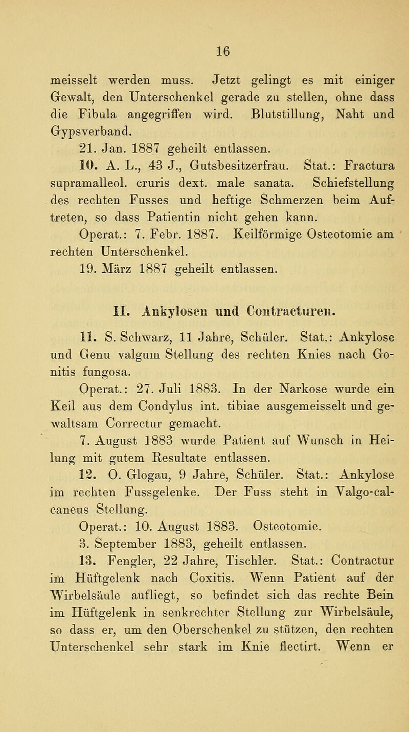 meisselt werden muss. Jetzt gelingt es mit einiger Gewalt, den Unterschenkel gerade za stellen, ohne dass die Fibula angegriffen wird. Blutstillung, Naht und Gypsverband. 21. Jan. 1887 geheilt entlassen. 10. A. L., 43 J., Gutsbesitzerfrau. Stat.: Fractura supramalleol. cruris dext. male sanata. Schiefstellung des rechten Fusses und heftige Schmerzen beim Auf- treten, so dass Patientin nicht gehen kann. Operat.: 7. Febr. 1887. Keilförmige Osteotomie am rechten Unterschenkel. 19. März 1887 geheilt entlassen. II. Anfeyloseu und Contractureii. 11. S. Schwarz, 11 Jahre, Schüler. Stat.: Ankylose und Genu valgum Stellung des rechten Knies nach Go- nitis fungosa. Operat.: 27. Juli 1883. In der Narkose wurde ein Keil aus dem Condylus int. tibiae ausgemeisselt und ge- waltsam Correctur gemacht. 7. August 1883 wurde Patient auf Wunsch in Hei- lung mit gutem Resultate entlassen. 12. O. Glogau, 9 Jahre, Schüler. Stat.: Ankylose im rechten Fussgelenke. Der Fuss steht in Yalgo-cal- caneus Stellung. Operat.: 10. August 1883. Osteotomie. 3. September 1883, geheilt entlassen. 13. Fengler, 22 Jahre, Tischler. Stat.: Contractur im Hüftgelenk nach Coxitis. Wenn Patient auf der Wirbelsäule aufliegt, so befindet sich das rechte Bein im Hüftgelenk in senkrechter Stellung zur Wirbelsäule, so dass er, um den Oberschenkel zu stützen, den rechten Unterschenkel sehr stark im Knie flectirt. Wenn er