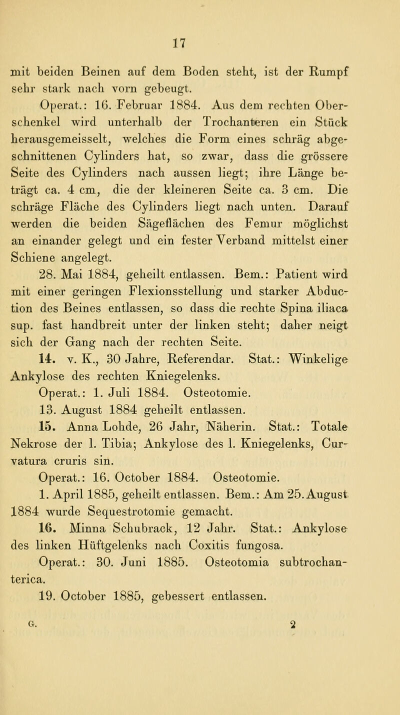 mit beiden Beinen auf dem Boden steht, ist der Rumpf sehr stark nach vorn gebeugt. Operat.: 1(3. Februar 1884. Aus dem rechten Ober- schenkel wird unterhalb der Trochanteren ein Stück herausgemeisselt, welches die Form eines schräg abge- schnittenen Cylinders hat, so zwar, dass die grössere Seite des Cylinders nach aussen liegt; ihre Länge be- trägt ca. 4 cm, die der kleineren Seite ca. 3 cm. Die schräge Fläche des Cylinders liegt nach unten. Darauf werden die beiden Sägeflächen des Femur möglichst an einander gelegt und ein fester Verband mittelst einer Schiene angelegt. 28. Mai 1884, geheilt entlassen. Bem.: Patient wird mit einer geringen Flexionsstellung und starker Abduc- tion des Beines entlassen, so dass die rechte Spina iliaca sup. fast handbreit unter der linken steht; daher neigt sich der Gang nach der rechten Seite. 14. V. K., 30 Jahre, Referendar. Stat.: Winkelige Ankylose des rechten Kniegelenks. Operat.: 1. Juli 1884. Osteotomie. 13. August 1884 geheilt entlassen. 15. Anna Lohde, 26 Jahr, Näherin. Stat.: Totale Nekrose der 1. Tibia; Ankylose des 1. Kniegelenks, Cur- vatura cruris sin. Operat.: 16. October 1884. Osteotomie. 1. April 1885, geheilt entlassen. Bem.: Am 25. August 1884 wurde Sequestrotomie gemacht. 16. Minna Schubrack, 12 Jahr. Stat.: Ankylose des linken Hüftgelenks nach Coxitis fungosa. Operat.: 30. Juni 1885. Osteotomia subtrochan- terica. 19. October 1885, gebessert entlassen.