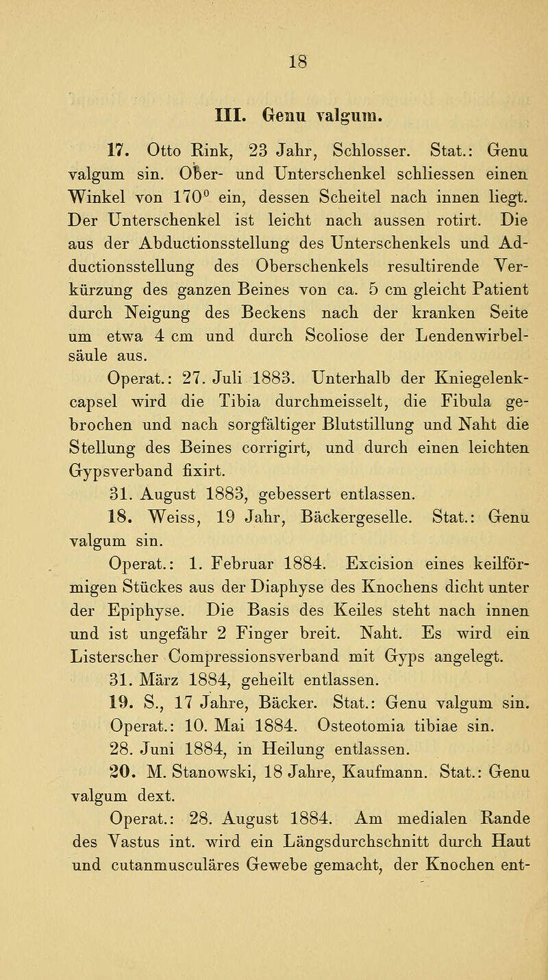 III. Oenu valgiiin. 17. Otto Rink, 23 Jahr, Schlosser. Stat.: Genu Talgum sin. Ober- und Unterschenkel schliessen einen Winkel von 170° ein, dessen Scheitel nach innen liegt. Der Unterschenkel ist leicht nach aussen rotirt. Die aus der Abductionsstellung des Unterschenkels und Ad- ductionsStellung des Oberschenkels resultirende Ver- kürzung des ganzen Beines von ca. 5 cm gleicht Patient durch Neigung des Beckens nach der kranken Seite um etwa 4 cm und durch Scoliose der Lendenwirbel- säule aus. Operat.: 27. Juli 1883. Unterhalb der Kniegelenk- capsel wird die Tibia durchmeisselt, die Fibula ge- brochen und nach sorgfältiger Blutstillung und Naht die Stellung des Beines corrigirt, und durch einen leichten Gypsverband fixirt. 31. August 1883, gebessert entlassen. 18. Weiss, 19 Jahr, Bäckergeselle. Stat.: Genu valgum sin. Operat.: 1, Februar 1884. Excision eines keilför- migen Stückes aus der Diaphyse des Knochens dicht unter der Epiphyse. Die Basis des Keiles steht nach innen und ist ungefähr 2 Finger breit. Naht. Es wird ein Listerscher Compressionsverband mit Gyps angelegt. 31. März 1884, geheilt entlassen. 19. S., 17 Jahre, Bäcker. Stat.: Genu valgum sin. Operat.: 10. Mai 1884. Osteotomia tibiae sin. 28. Juni 1884, in Heilung entlassen. 20. M. Stanowski, 18 Jahre, Kaufmann. Stat.: Genu valgum dext. Operat.: 28. August 1884. Am medialen Rande des Vastus int. wird ein Längsdurchschnitt durch Haut und cutanmusculäres Gewebe gemacht, der Knochen ent-