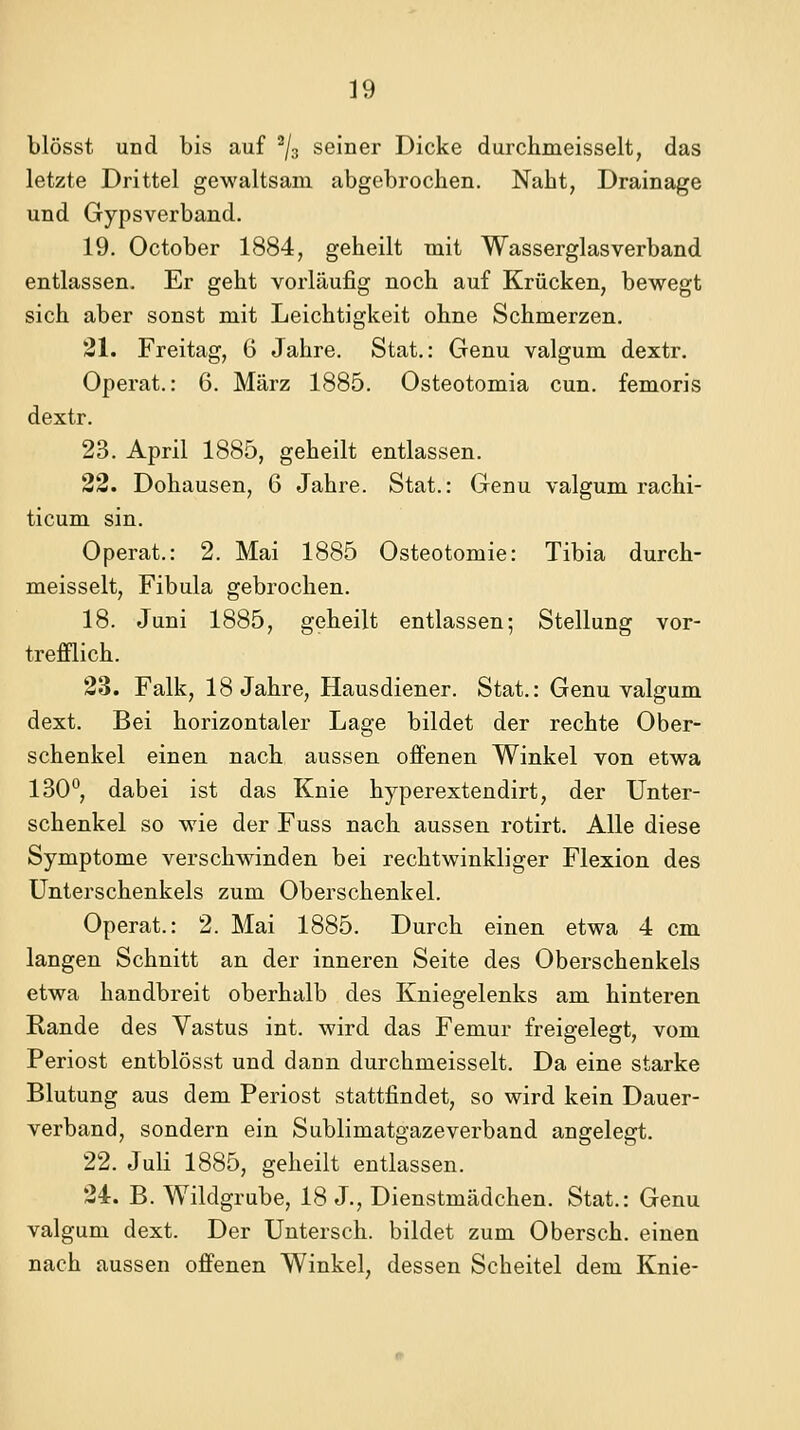 blösst und bis auf % seiner Dicke durchmeisselt, das letzte Drittel gewaltsam abgebrochen. Naht, Drainage und Gypsverband. 19. October 1884, geheilt mit Wasserglas verband entlassen. Er geht vorläufig noch auf Krücken, bewegt sich aber sonst mit Leichtigkeit ohne Schmerzen. 21. Freitag, 6 Jahre. Stat.: Genu valgum dextr. Operat.: 6. März 1885. Osteotomia cun. femoris dextr. 23. April 1885, geheilt entlassen. 22. Dohausen, 6 Jahre. Stat.: Genu valgum rachi- ticum sin. Operat.: 2. Mai 1885 Osteotomie: Tibia durch- meisselt, Fibula gebrochen. 18. Juni 1885, geheilt entlassen; Stellung vor- trefflich. 23. Falk, 18 Jahre, Hausdiener. Stat.: Genu valgum dext. Bei horizontaler Lage bildet der rechte Ober- schenkel einen nach aussen ofienen Winkel von etwa 130°, dabei ist das Knie hyperextendirt, der Unter- schenkel so wie der Fuss nach aussen rotirt. Alle diese Symptome verschwinden bei rechtwinkliger Flexion des Unterschenkels zum Oberschenkel. Operat.: 2. Mai 1885. Durch einen etwa 4 cm langen Schnitt an der inneren Seite des Oberschenkels etwa handbreit oberhalb des Kniegelenks am hinteren Rande des Vastus int. wird das Femur freigelegt, vom Periost entblösst und dann durchmeisselt. Da eine starke Blutung aus dem Periost stattfindet, so wird kein Dauer- verband, sondern ein Sublimatgaze verband angelegt. 22. Juli 1885, geheilt entlassen. 24. B. Wildgrube, 18 J., Dienstmädchen. Stat.: Genu valgum dext. Der Untersch. bildet zum Obersch. einen nach aussen offenen Winkel, dessen Scheitel dem Knie-