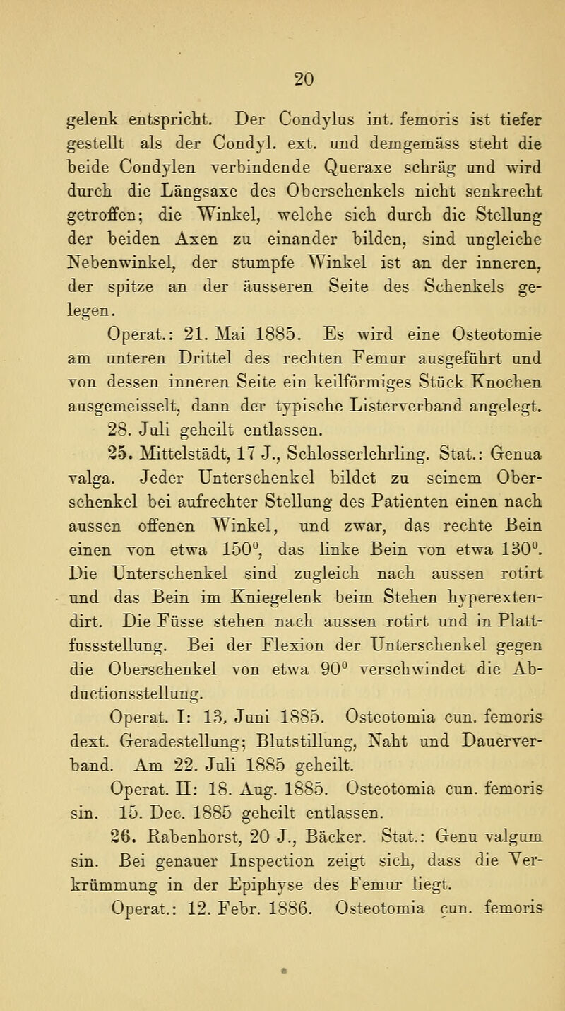 gelenk entspricht. Der Condylus int. femoris ist tiefer gestellt als der Condyl. ext. und demgemäss steht die beide Condylen verbindende Queraxe schräg und wird durch die Längsaxe des Oberschenkels nicht senkrecht getroffen; die Winkel, welche sich durch die Stellung der beiden Axen zu einander bilden, sind ungleiche Nebenwinkel, der stumpfe Winkel ist an der inneren, der spitze an der äusseren Seite des Schenkels ge- legen. Operat.: 21. Mai 1885. Es wird eine Osteotomie am unteren Drittel des rechten Femur ausgeführt und von dessen inneren Seite ein keilförmiges Stück Knochen ausgemeisselt, dann der typische Listerverband angelegt. 28. Juli geheilt entlassen. 25. Mittelstadt, 17 J., Schlosserlehrling. Stat.: Genua valga. Jeder Unterschenkel bildet zu seinem Ober- schenkel bei aufrechter Stellung des Patienten einen nach aussen offenen Winkel, und zwar, das rechte Bein einen von etwa 150°, das linke Bein von etwa 130°. Die Unterschenkel sind zugleich nach aussen rotirt und das Bein im Kniegelenk beim Stehen hyperexten- dirt. Die Füsse stehen nach aussen rotirt und in Platt- fussstellung. Bei der Flexion der Unterschenkel gegen die Oberschenkel von etwa 90° verschwindet die Ab- ductionsstellung. Operat. I: 13, Juni 1885. Osteotomia cun. femoris dext. Geradestellung; Blutstillung, Naht und Dauerver- band. Am 22. Juli 1885 geheilt. Operat. 11: 18. Aug. 1885. Osteotomia cun. femoris sin. 15. Dec. 1885 geheilt entlassen. 26. ßabenhorst, 20 J., Bäcker. Stat.: Genu valgum sin. Bei genauer Inspection zeigt sich, dass die Ver- krümmung in der Epiphyse des Femur liegt. Operat.: 12. Febr. 1886. Osteotomia cun. femoris