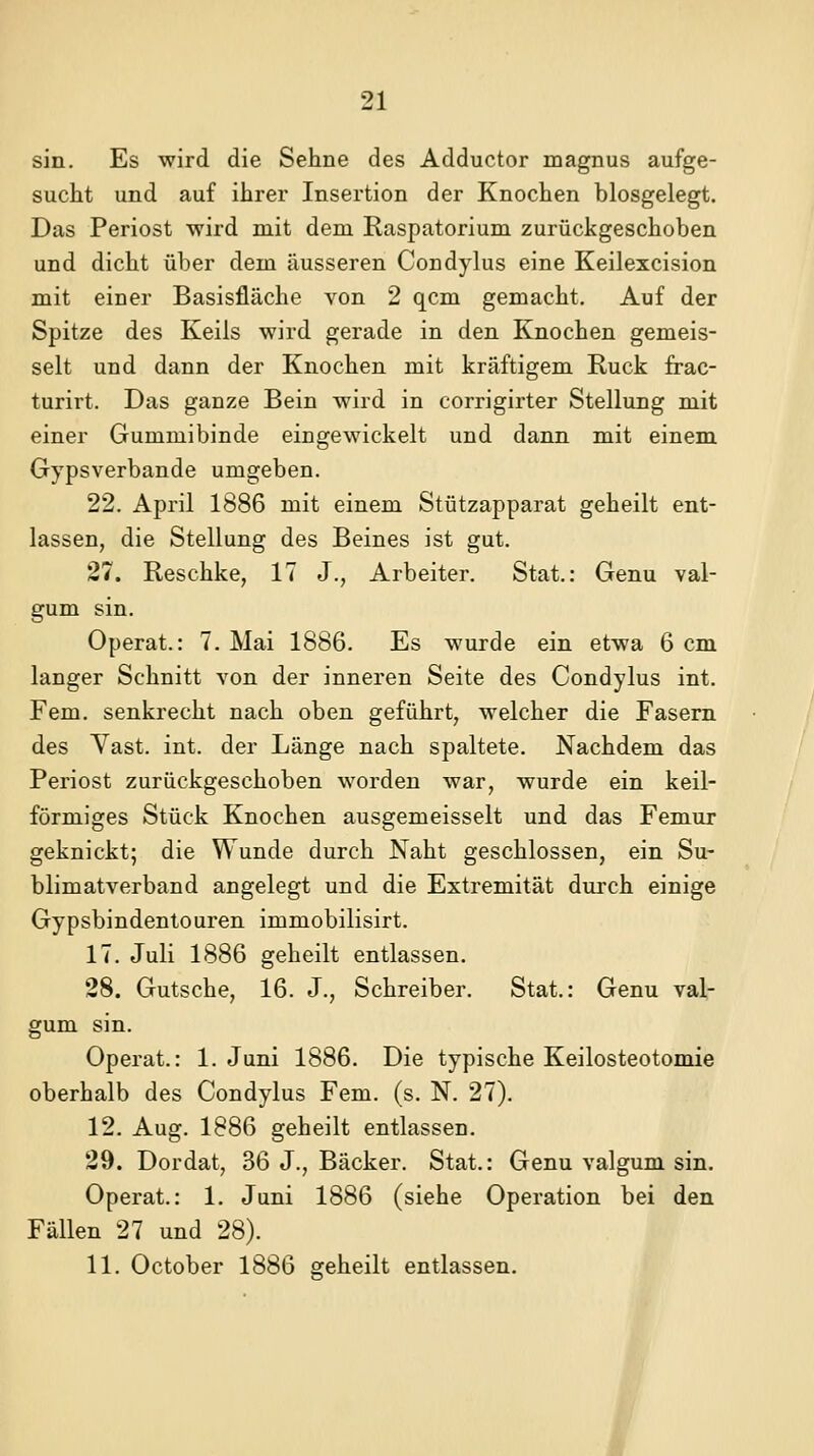 sin. Es wird die Sehne des Adductor magnus aufge- sucht und auf ihrer Insertion der Knochen blosgelegt. Das Periost wird mit dem Raspatorium zurückgeschoben und dicht über dem äusseren Condylus eine Keilexcision mit einer Basisfläche von 2 qcm gemacht. Auf der Spitze des Keils wird gerade in den Knochen gemeis- selt und dann der Knochen mit kräftigem Ruck frac- turirt. Das ganze Bein wird in corrigirter Stellung mit einer Gummibinde eingewickelt und dann mit einem Gypsverbande umgeben. 22. April 1886 mit einem Stützapparat geheilt ent- lassen, die Stellung des Beines ist gut. 27. Reschke, 17 J., Arbeiter. Stat.: Genu val- gum sin. Operat.: 7. Mai 1886. Es wurde ein etwa 6 cm langer Schnitt von der inneren Seite des Condylus int. Fem. senkrecht nach oben geführt, welcher die Fasern des Vast. int. der Länge nach spaltete. Nachdem das Periost zurückgeschoben worden war, wurde ein keil- förmiges Stück Knochen ausgemeisselt und das Femur geknickt; die Wunde durch Naht geschlossen, ein Su- blimatverband angelegt und die Extremität dui'ch einige Gypsbindentouren immobilisirt. 17. Juli 1886 geheilt entlassen. 28. Gutsche, 16. J., Schreiber. Stat.: Genu val- gum sin. Operat.: 1. Juni 1886. Die typische Keilosteotomie oberhalb des Condylus Fem. (s. N. 27). 12. Aug. 1886 geheilt entlassen. 29. Dordat, 36 J., Bäcker. Stat.: Genu valgum sin. Operat.: 1. Juni 1886 (siehe Operation bei den Fällen 27 und 28).