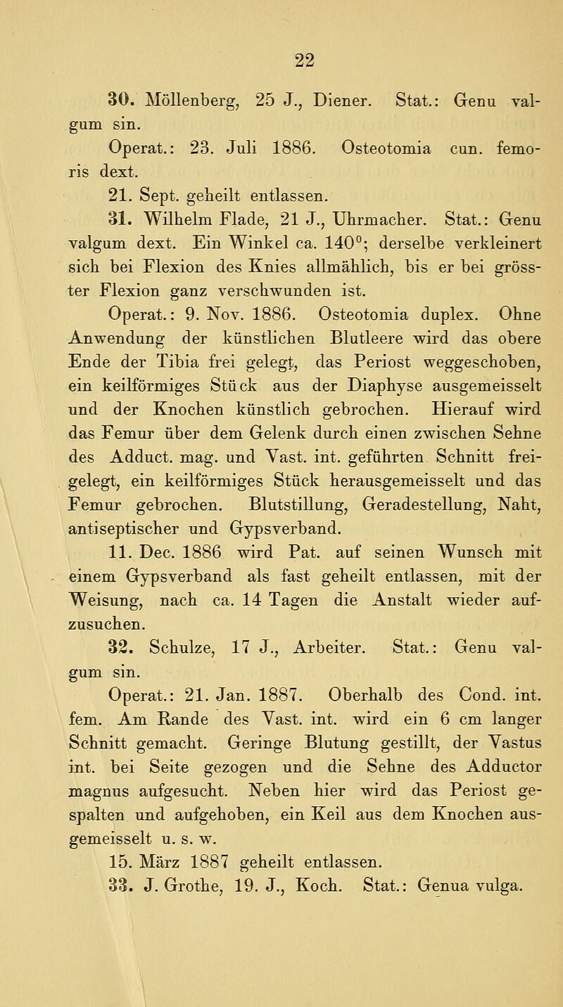 30. Möllenberg, 25 J., Diener. Stat.: Genu val- gum sin. Operat.: 23. Juli 1886. Osteotomia cun. femo- ris dext. 21. Sept. gelleilt entlassen. 31. Wilhelm Flade, 21 J., Uhrmacher. Stat.: Genu valgum dext. Ein Winkel ca. 140°; derselbe verkleinert sich bei Flexion des Knies allmählich, bis er bei gröss- ter Flexion ganz verschwunden ist. Operat.: 9. Nov. 1886. Osteotomia duplex. Ohne Anwendung der künstlichen Blutleere wird das obere Ende der Tibia firei gelegt, das Periost weggeschoben, ein keilförmiges Stück aus der Diaphyse ausgemeisselt und der Knochen künstlich gebrochen. Hierauf wird das Femur über dem Gelenk durch einen zwischen Sehne des Adduct. mag. und Yast. int. geführten Schnitt frei- gelegt, ein keilförmiges Stück herausgemeisselt und das Femur gebrochen. Blutstillung, Geradestellung, Naht, antiseptischer und Gypsverband. 11. Dec. 1886 wird Pat. auf seinen Wunsch mit einem Gypsverband als fast geheilt entlassen, mit der Weisung, nach ca. 14 Tagen die Anstalt wieder auf- zusuchen. 32. Schulze, 17 J., Arbeiter. Stat.: Genu val- gum sin. Operat.: 21. Jan. 1887. Oberhalb des Cond. int. fem. Am Rande des Vast. int. wird ein 6 cm langer Schnitt gemacht. Geringe Blutung gestillt, der Yastus int. bei Seite gezogen und die Sehne des Adductor magnus aufgesucht. Neben hier wird das Periost ge- spalten und aufgehoben, ein Keil aus dem Knochen aus- gemeisselt u. s. w. 15. März 1887 geheilt entlassen. 38. J. Grothe, 19. J., Koch. Stat.: Genua vulga.