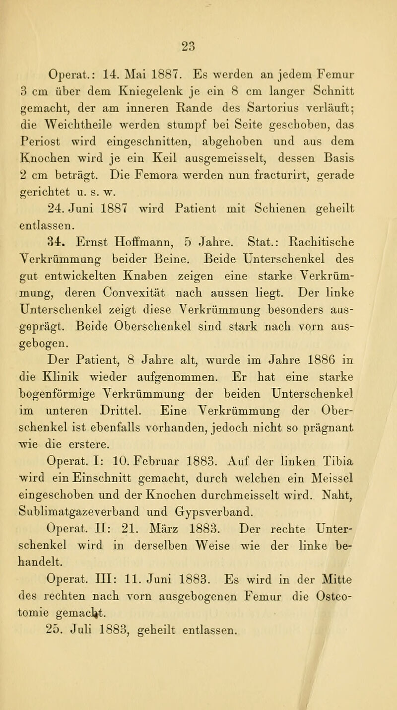 Operat.: 14. Mai 1887. Es werden an jedem Femur 3 cm über dem Kniegelenk je ein 8 cm langer Schnitt gemacht, der am inneren Rande des Sartorius verläuft; die Weiohtheile werden stumpf bei Seite geschoben, das Periost wird eingeschnitten, abgehoben und aus dem Knochen wird je ein Keil ausgemeisselt, dessen Basis 2 cm beträgt. Die Femora werden nun fracturirt, gerade gerichtet u. s. w. 24. Juni 1887 wird Patient mit Schienen geheilt entlassen. 34. Ernst Hoffmann, 5 Jahre. Stat.: Rachitische Yerkrümmung beider Beine. Beide Unterschenkel des gut entwickelten Knaben zeigen eine starke Verkrüm- mung, deren Convexität nach aussen liegt. Der linke Unterschenkel zeigt diese Verkrümmung besonders aus- geprägt. Beide Oberschenkel sind stark nach vorn aus- gebogen. Der Patient, 8 Jahre alt, wurde im Jahre 1886 in die Klinik wieder aufgenommen. Er hat eine starke bogenförmige Verkrümmung der beiden Unterschenkel im unteren Drittel. Eine Verkrümmung der Ober- schenkel ist ebenfalls vorhanden, jedoch nicht so prägnant wie die erstere. Operat. I: 10. Februar 1883. Auf der linken Tibia wird ein Einschnitt gemacht, durch welchen ein Meissel eingeschoben und der Knochen durchmeisselt wird. Naht, Sublimatgaze verband und Gypsverband. Operat. II: 21. März 1883. Der rechte Unter- schenkel wird in derselben Weise wie der linke be- handelt. Operat. III: 11. Juni 1883. Es wird in der Mitte des rechten nach vorn ausgebogenen Femur die Osteo- tomie gemacl^t. 25. Juli 1883, geheilt entlassen.