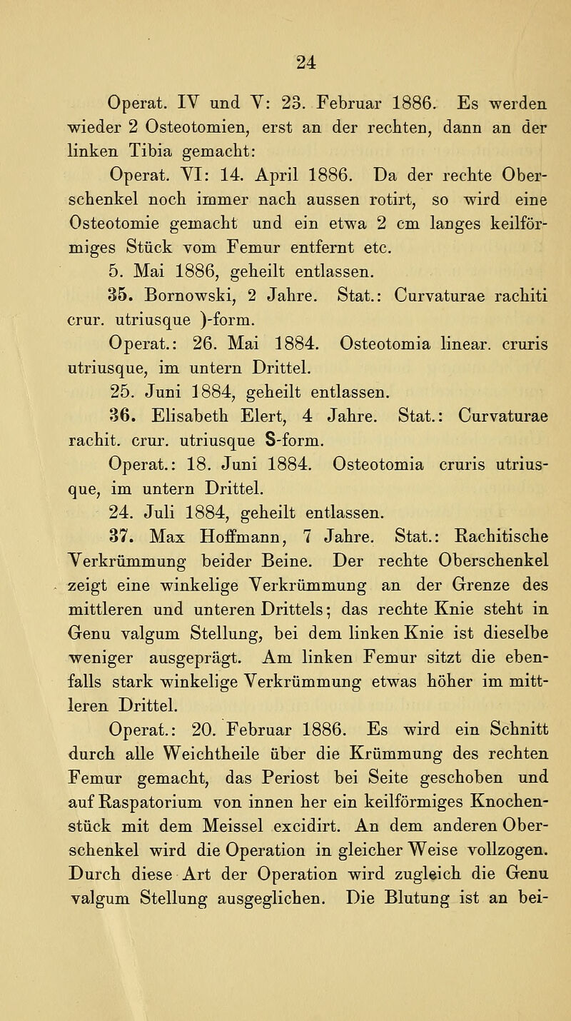 Operat. IV und Y: 23. Februar 1886. Es werden wieder 2 Osteotomien, erst an der rechten, dann an der linken Tibia gemacht: Operat. YI: 14. April 1886. Da der rechte Ober- schenkel noch immer nach aussen rotirt, so wird eine Osteotomie gemacht und ein etwa 2 cm langes keilför- miges Stück Yom Femur entfernt etc. 5. Mai 1886, geheilt entlassen. 35. Bornowski, 2 Jahre. Stat.: Curvaturae rachiti crur. utriusque )-form. Operat.: 26. Mai 1884. Osteotomia linear, cruris utriusque, im untern Drittel. 25. Juni 1884, geheilt entlassen. 36. Elisabeth Eiert, 4 Jahre. Stat.: Curvaturae rachit. crur. utriusque S-form. Operat.: 18. Juni 1884. Osteotomia cruris utrius- que, im untern Drittel. 24. Juli 1884, geheilt entlassen. 37. Max Hoffmann, 7 Jahre. Stat.: Rachitische Yerkrümmung beider Beine. Der rechte Oberschenkel zeigt eine winkelige Yerkrümmung an der Grenze des mittleren und unteren Drittels; das rechte Knie steht in Genu valgum Stellung, bei dem linken Knie ist dieselbe weniger ausgeprägt. Am linken Femur sitzt die eben- falls stark winkelige Yerkrümmung etwas höher im mitt- leren Drittel. Operat.: 20. Februar 1886. Es wird ein Schnitt durch alle Weichtheile über die Krümmung des rechten Femur gemacht, das Periost bei Seite geschoben und auf Raspatorium von innen her ein keilförmiges Knochen- stück mit dem Meissel excidirt. An dem anderen Ober- schenkel wird die Operation in gleicher Weise vollzogen. Durch diese Art der Operation wird zugleich die Genu valgum Stellung ausgeglichen. Die Blutung ist an bei-