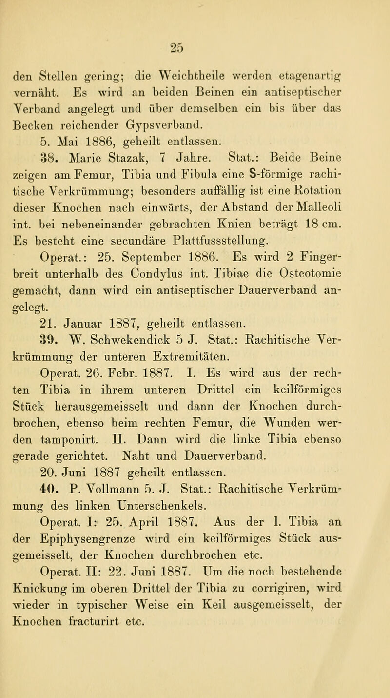 den Stellen gering; die Weiehtheile werden etagenartig vernäht. Es wird an beiden Beinen ein antiseptischer Verband angelegt und über demselben ein bis über das Becken reichender Gypsverband. 5. Mai 1886, geheilt entlassen. 38. Marie Stazak, 7 Jahre. Stat.: Beide Beine zeigen am Femur, Tibia und Fibula eine S-förmige rachi- tische Verkrümmung; besonders aufPällig ist eine Rotation dieser Knochen nach einwärts, der Abstand der Malleoli int. bei nebeneinander gebrachten Knien beträgt 18 cm. Es besteht eine secundäre Plattfussstellung. Operat.: 25. September 1886. Es wird 2 Finger- breit unterhalb des Condylus int. Tibiae die Osteotomie gemacht, dann wird ein antiseptischer Dauerverband an- gelegt. 21. Januar 1887, geheilt entlassen. 39. W. Schwekendick 5 J. Stat.: Rachitische Ver- krümmung der unteren Extremitäten. Operat. 26. Febr. 1887. I. Es wird aus der rech- ten Tibia in ihrem unteren Drittel ein keilförmiges Stück herausgemeisselt und dann der Knochen durch- brochen, ebenso beim rechten Femur, die Wunden wer- den tamponirt. ü. Dann wird die linke Tibia ebenso gerade gerichtet. Naht und Dauerverband. 20. Juni 1887 geheilt entlassen. 40. P. Vollmann 5. J. Stat.: Rachitische Verkrüm- mung des linken Unterschenkels. Operat. I: 25. April 1887. Aus der 1. Tibia an der Epiphysengrenze wird ein keilförmiges Stück aus- gemeisselt, der Knochen durchbrochen etc. Operat. II: 22. Juni 1887. Um die noch bestehende Knickung im oberen Drittel der Tibia zu corrigiren, wird wieder in typischer Weise ein Keil ausgemeisselt, der Knochen fracturirt etc.