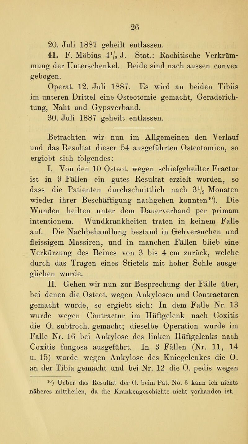 20. Juli 1887 geheilt entlassen. 41. F. Möbius 4^2 J- Stat.: Rachitische Yerkrüm- mung der Unterschenkel. Beide sind nach aussen convex gebogen. Operat. 12. Juli 1887. Es wird an beiden Tibiis im unteren Drittel eine Osteotomie gemacht, Geraderich- tung, Naht und Gypsverband. 30. Juli 1887 geheilt entlassen. Betrachten wir nun im Allgemeinen den Verlauf und das Resultat dieser 54 ausgeführten Osteotomien, so ergiebt sich folgendes: I. Yon den 10 Osteot. wegen schiefgeheilter Fractur ist in 9 Fällen ein gutes Resultat erzielt worden, so dass die Patienten durchschnittlich nach 3^2 Monaten wieder ihrer Beschäftigung nachgehen konnten'). Die Wunden heilten unter dem Dauerverband per primam intentionem. Wundkrankheiten traten in keinem Falle auf. Die Nachbehandlung bestand in Gehversuchen und fleissigem Massiren, und in manchen Fällen blieb eine Verkürzung des Beines von 3 bis 4 cm zurück, welche durch das Tragen eines Stiefels mit hoher Sohle ausge- glichen wurde. II. Gehen wir nun zur Besprechung der Fälle über, bei denen die Osteot. wegen Ankylosen und Contracturen gemacht wurde, so ergiebt sich: In dem Falle Nr. 13 wurde wegen Cbntractur im Hüftgelenk nach Coxitis die 0. subtroch. gemacht; dieselbe Operation wurde im Falle Nr. 16 bei Ankylose des linken Hüftgelenks nach Coxitis fungosa ausgeführt. In 3 Fällen (Nr. 11, 14 u. 15) wurde wegen Ankylose des Kniegelenkes die O. an der Tibia gemacht und bei Nr. 12 die 0. pedis wegen ^'') lieber das Resultat der 0. beim Pat. No. 3 kann ich nichts näheres mittheilen, da die Krankengeschichte nicht vorhanden ist.