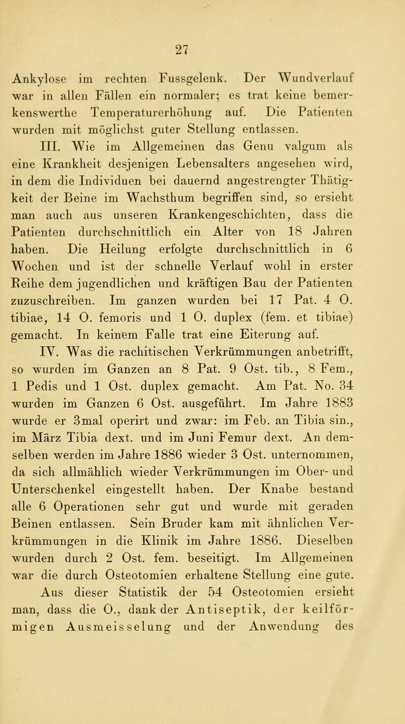 Ankylose im rechten Fussgelenk. Der Wundverlauf ■war in allen Fällen ein normaler; es trat keine bemer- kenswerthe Temperaturerhöhung auf. Die Patienten wurden mit möglichst guter Stellung entlassen. III. Wie im Allgemeinen das Genu valgum als eine Krankheit desjenigen Lebensalters angesehen wird, in dem die Individuen bei dauernd angestrengter Thätig- keit der Beine im Wachsthum begriffen sind, so ersieht man auch aus unseren Krankengeschichten, dass die Patienten durchschnittlich ein Alter von 18 Jahren haben. Die Heilung erfolgte durchschnittlich in 6 Wochen und ist der schnelle Verlauf wohl in erster Reihe dem jugendlichen und kräftigen Bau der Patienten zuzuschreiben. Im ganzen wurden bei 17 Pat. 4 O. tibiae, 14 0. femoris und 1 0. duplex (fem. et tibiae) gemacht. In keinem Falle trat eine Eiterung auf. IV. Was die rachitischen Verkrümmungen anbetrifft, so wurden im Ganzen an 8 Pat. 9 Ost. tib., 8 Fem., 1 Pedis und 1 Ost. duplex gemacht. Am Pat. No. 34 wurden im Ganzen 6 Ost. ausgeführt. Im Jahre 1883 wurde er 3mal operirt und zwar: im Feb. an Tibia sin., im März Tibia dext. und im Juni Femur dext. An dem- selben werden im Jahre 1886 wieder 3 Ost. unternommen, da sich allmählich wieder Verkrümmungen im Ober- und Unterschenkel eingestellt haben. Der Knabe bestand alle 6 Operationen sehr gut und wurde mit geraden Beinen entlassen. Sein Bruder kam mit ähnlichen Ver- krümmungen in die Klinik im Jahre 1886. Dieselben wurden durch 2 Ost. fem. beseitigt. Im Allgemeinen war die durch Osteotomien erhaltene Stellung eine gute. Aus dieser Statistik der 54 Osteotomien ersieht man, dass die 0., dank der Antiseptik, der keilför- migen Ausmeisselung und der Anwendung des