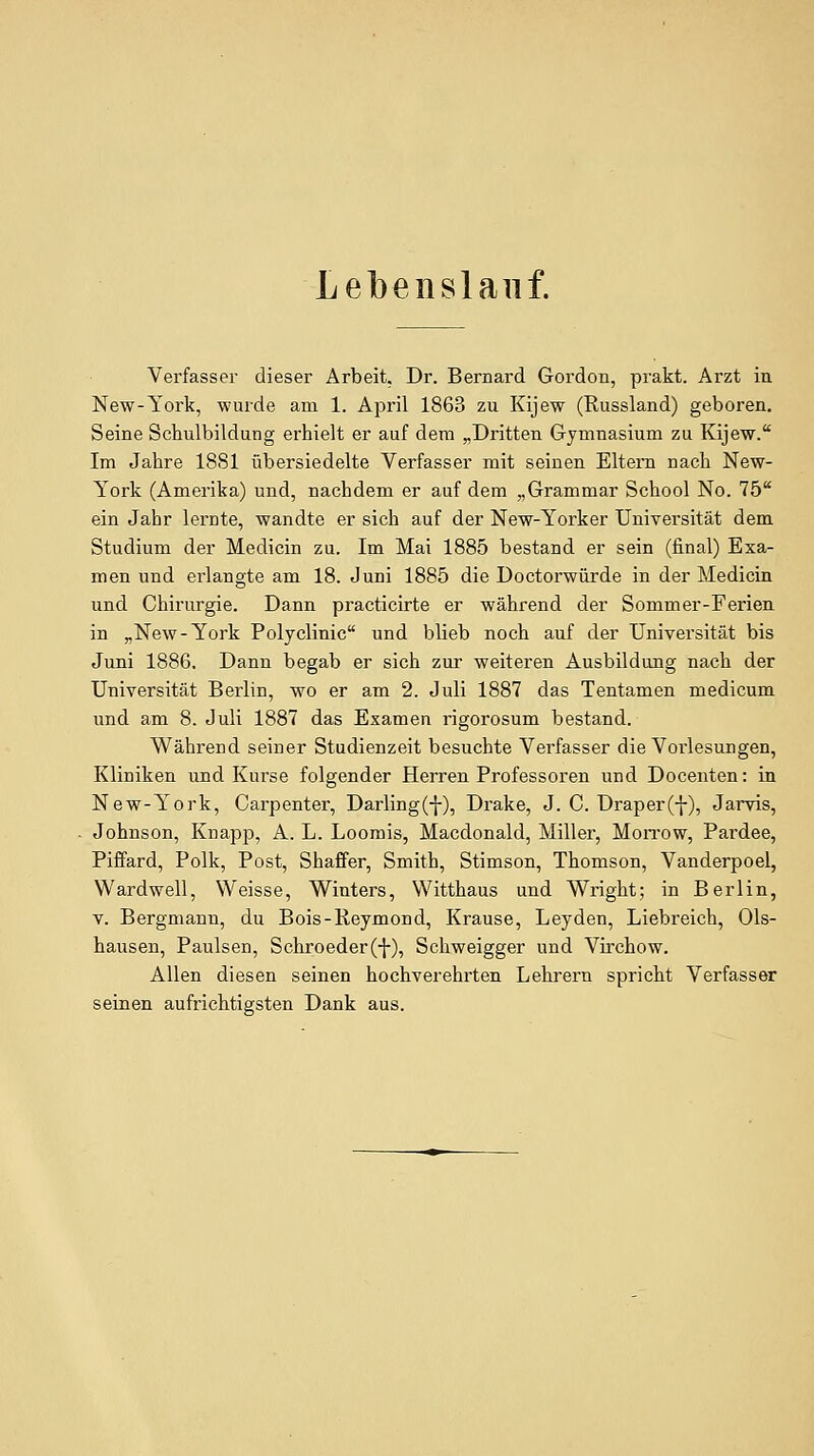 Lebenslauf. Verfasser dieser Arbeit, Dr. Bernard Gordon, prakt. Arzt in New-York, wurde am 1. April 1863 zu Kijew (Russland) geboren. Seine Schulbildung erhielt er auf dem „Dritten Gymnasium zu Kijew. Im Jahre 1881 übersiedelte Verfasser mit seinen Eltern nach New- York (Amerika) und, nachdem er auf dem „Grammar School No. 75* ein Jahr lernte, wandte er sich auf der New-Yorker Universität dem Studium der Medicin zu. Im Mai 1885 bestand er sein (final) Exa- men und erlangte am 18. Juni 1885 die Doctorwürde in der Medicin und Chirurgie. Dann practicirte er während der Sommer-Ferien in „New-York Polyclinic und blieb noch auf der Universität bis Juni 1886. Dann begab er sich zur weiteren Ausbildung nach der Universität Berlin, wo er am 2. Juli 1887 das Tentamen medicum und am 8. Juli 1887 das Examen rigorosum bestand. Während seiner Studienzeit besuchte Verfasser die Vorlesungen, Kliniken und Kurse folgender Herren Professoren und Docenten: in New-York, Carpenter, Darling(-}-), Drake, J. C. Draper(f), Jai-vis, Johnson, Knapp, A. L. Loomis, Macdonald, Miller, Morrow, Pai'dee, Piffard, Polk, Post, Shaffer, Smith, Stimson, Thomson, Vanderpoel, Wardwell, Weisse, Winters, Witthaus und Wright; in Berlin, V. Bergmann, du Bois-Reymond, Krause, Leyden, Liebreich, 01s- hausen, Paulsen, Schroeder(-}-), Schweigger und Virchow. Allen diesen seinen hochverehrten Lehrern spricht Verfasser seinen aufrichtigsten Dank aus.