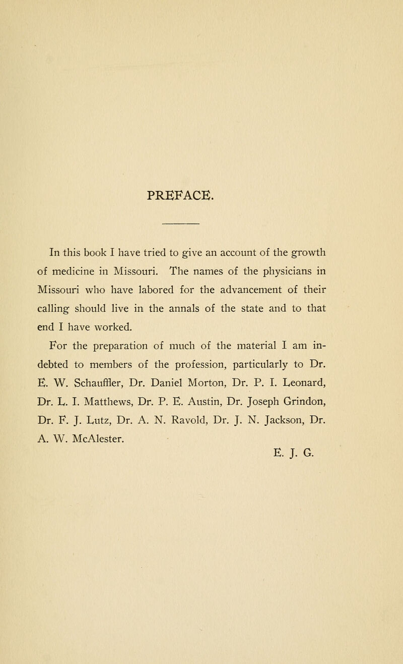 PREFACE. In this book I have tried to give an account of the growth of medicine in Missouri. The names of the physicians in Missouri who have labored for the advancement of their calHng should live in the annals of the state and to that end I have worked. For the preparation of much of the material I am in- debted to members of the profession, particularly to Dr. E. W. Schauffler, Dr. Daniel Morton, Dr. P. I. Leonard, Dr. L. I. Matthews, Dr. P. E. Austin, Dr. Joseph Grindon, Dr. F. J. Lutz, Dr. A. N. Ravold, Dr. J. N. Jackson, Dr. A. W. McAlester. E. J. G.