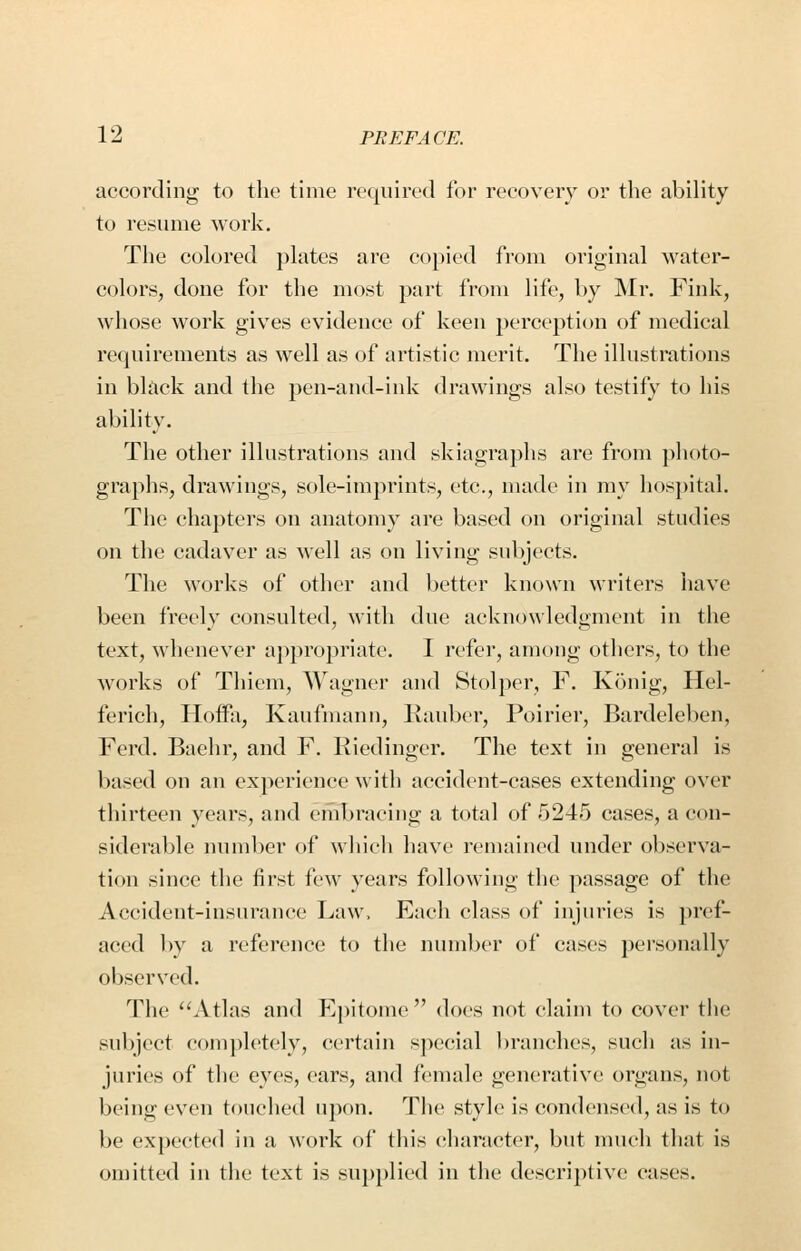 according to the time required for recovery or the ability to resume work. The colored j)lates are copied from original water- colors, done for the most part from life, by Mr. Fink, whose work gives evidence of keen perception t)f medical requirements as well as of artistic merit. The illustrations in black and the pen-and-ink drawings also testify to his ability. The other illustrations and skiagraphs are from ])h()to- graphs, drawings, sole-imprints, etc., made in my hos})ital. The chapters on anatomy are based on original studies on the cadaver as well as on living subjects. The works of other and better known writers have been freely consulted, with due acknowledgment in the text, whenever appropriate. I refer, among others, to the works of Thiem, Wagner and Stolper, F. Konig, Hel- ferich, Hoifa, Kaufman n, Rauber, Poirier, Bardeleben, Ferd. Baelir, and F. Riedinger. The text in general is based on an experience with accident-cases extending over thirteen years, and embracing a total of 5245 cases, a con- siderable number of which have remained under observa- tion since the first few years following the passage of the Accident-insurance Law. Each class of injuries is })ref- accd by a reference to the number of cases personally observed. The Atlas and Ej)itome  does not claim to cover the subject completely, certain special branches, such as in- juries of the eyes, ears, and female generative organs, not being even touched U])on. The style is condensed, as is to be expected in a work of this character, but much that is omitted in the text is supplied in the descriptive cases.